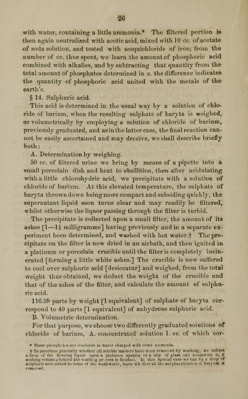 with water, containing a little ammonia.* The filtered portion is then again neutralized with acetic acid, mixed with 10 cc. of acetate of soda solution, and tested with sesquichloride of iron; from the uumher of cc. thns spent, we learn the amount of phosphoric acid combined with alkalies, and by subtracting that quantity from the total amount of phosphates determined in a. the difference indicates the quantity of phosphoric acid united with the metals of the earth's. § 14. Sulphuric acid. This acid is determined in the usual way by a solution of chlo- ride of barium, when the resulting sulphate of baryta is weighed, or volumetrically by employing a solution of chloride of barium, previously graduated, and asin the latter case, the final reaction can- not be easily ascertained and may deceive, we shall describe briefly both: . A. Determination by weighing. 50 cc. of filtered urine we bring by means of a pipette into a small porcelain dish and heat to ebullition, then after acidulating with a little chlorohydric acid, we precipitate with a solution of chloride of barium. At this elevated temperature, the sulphate of baryta thrown down being more compact and subsiding quickly, the supernatant liquid soon turns clear and may readily be filtered, whilst otherwise the liquor passing through the filter is turbid. The precipitate is collected upon a small filter, the amount of its ashes [1—1£ milligramme] having previously and in a separate ex- periment been determined, and washed with hot water.| The pre- cipitate on the filter is now dried in an airbath, and then ignited in a platinum or porcelain crucible until the filter is completely incin- erated [forming a little white ashes.] The crucible is now suffered to cool over sulphuric acid [desiccatur] and weighed, from the total weight thus obtained, we deduct the weight of the crucible and that of the ashes of the filter, and calculate the amount of sulphu- ric acid. 116.59 parts by weight [1 equivalent] of sulphate of baryta cor- respond to 40 parts [1 equivalent] of anhydrous sulphuric acid. B. Volumetric determination. For that purpose, we choose two differently graduated solutions of chloride of barium, A. concentrated solution 1. cc. of which cor- * These phosphates are insoluble in water charged with some ammonia. ■j- To ascertain, generally whether all soluble raaiters have b>:en removed by washing, we collect * drop of the Altering liquor upon a platinum spatula or a slip of glass and evaporate it, if nothing remains behind the washing pr-cess is finished. In this special case we can by a drop of sulphuric acid added to some of the washwater, learn wh tlier all the surplus chloride of baryum is removed.