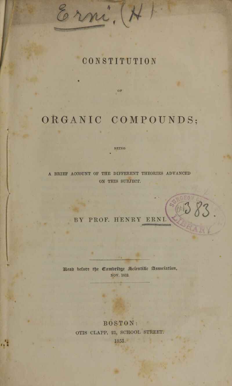 u> >uyiZ, [U CONSTITUTION ORGANIC COMPOUNDS; A BRIEF ACCOUNT OF THE DIFFERENT THEORIES ADVANCED ON THIS SUBJECT. BY PROF. HENRY ERNIA 3ft Heati before tfic ©ambrttiQC Scientific association, NOV. 1868. BOSTON: OTIS CLAPP, 23, SCHOOL STREET. 1853.