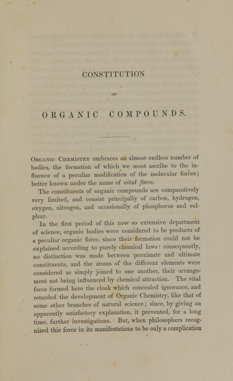 CONSTITUTION ORGANIC COMPOUNDS. Organic Chemistry embraces an almost endless number of bodies, the formation of which we must ascribe to the in- fluence of a peculiar modification of the molecular forces; better known under the name of vital force. The constituents of organic compounds are comparatively very limited, and consist principally of carbon, hydrogen, oxygen, nitrogen, and occasionally of phosphorus and sul- phur. In the first period of this now so extensive department of science, organic bodies were considered to be products of a peculiar organic force, since their formation could not be explained according to purely chemical laws: consequently, no distinction was made between proximate and ultimate constituents, and the atoms of the different elements were considered as simply joined to one another, their arrange- ment not being influenced by chemical attraction. The vital force formed here the cloak which concealed ignorance, and retarded the development of Organic Chemistry, like that of some other branches of natural science; since, by giving an apparently satisfactory explanation, it prevented, for a long time, further investigations. But, when philosophers recog- nized this force in its manifestations to be only a complication