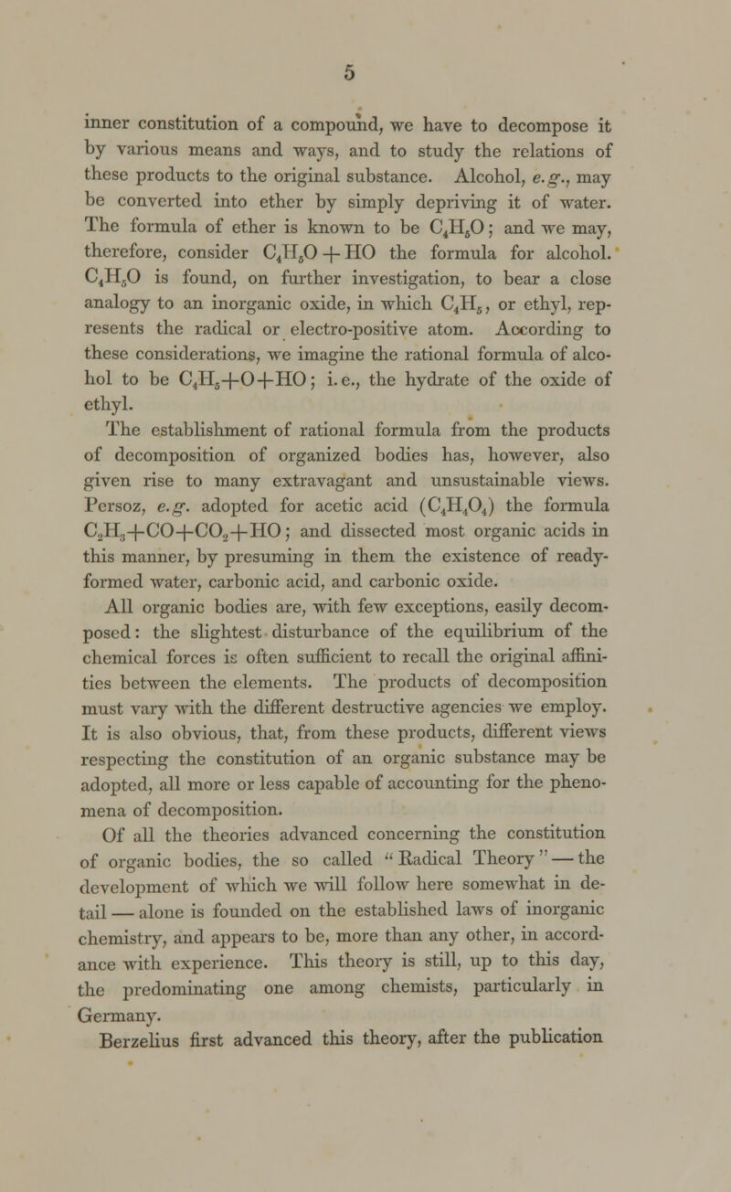 inner constitution of a compound, we have to decompose it by various means and ways, and to study the relations of these products to the original substance. Alcohol, e.g., may be converted into ether by simply depriving it of water. The formula of ether is known to be C4HfiO; and we may, therefore, consider C4HfiO -f- HO the formula for alcohol. C4H50 is found, on further investigation, to bear a close analogy to an inorganic oxide, in which C4H5, or ethyl, rep- resents the radical or electro-positive atom. According to these considerations, we imagine the rational formula of alco- hol to be C4H5-f-0-f-HO; i.e., the hydrate of the oxide of ethyl. The establishment of rational formula from the products of decomposition of organized bodies has, however, also given rise to many extravagant and unsustainable views. Persoz, e.g. adopted for acetic acid (C4H404) the formula C2H3+CO-f-C02+HO; and dissected most organic acids in this manner, by presuming in them the existence of ready- formed water, carbonic acid, and carbonic oxide. All organic bodies are, with few exceptions, easily decom- posed : the slightest disturbance of the equilibrium of the chemical forces is often sufficient to recall the original affini- ties between the elements. The products of decomposition must vary with the different destructive agencies we employ. It is also obvious, that, from these products, different views respecting the constitution of an organic substance may be adopted, all more or less capable of accounting for the pheno- mena of decomposition. Of all the theories advanced concerning the constitution of organic bodies, the so called Radical Theory — the development of which we will follow here somewhat in de- tail — alone is founded on the established laws of inorganic chemistry, and appears to be, more than any other, in accord- ance with experience. This theory is still, up to this day, the predominating one among chemists, particularly in Germany. Berzelius first advanced this theory, after the publication