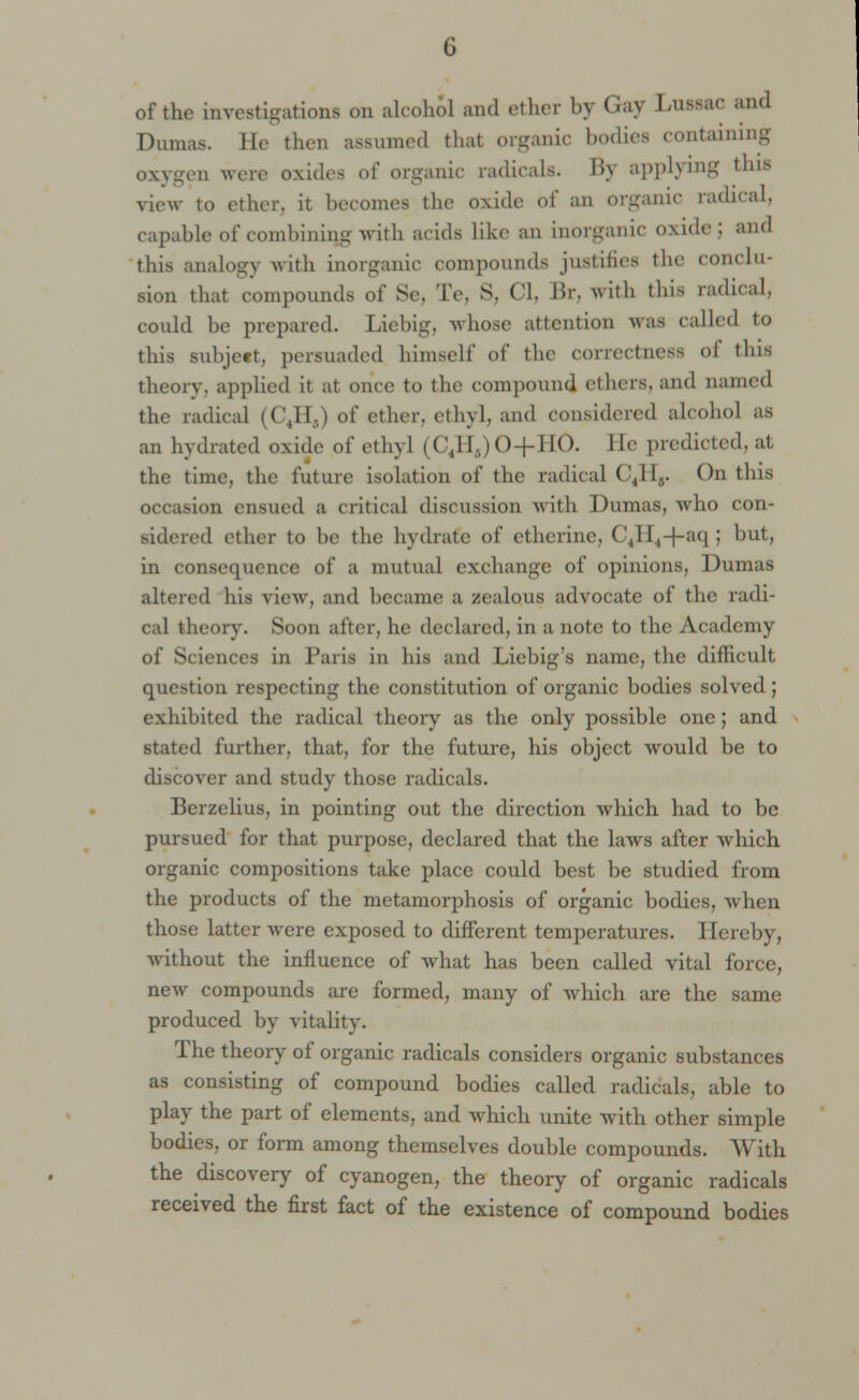 of the investigations on alcohol and ether by Gay Lussac and Dumas. Be then assumed that organic bodies containing oxygen were oxides of organic radicals. By applying this view to ether, it becomes the oxide of an organic radical. capable of combining with acids like an inorganic oxide; and this analog} with Inorganic compounds just dies the conclu- sion that compounds of Se, 'IV. S. CI. Br, with this radical, could he prepared. Iiebig, whose attention was called to this subject, persuaded himself of the correctness of this theory, applied it at once to the compound ethers, and named the radical (C4H,) of ether, ethyl, and considered alcohol as an hydratcd oxide of ethyl (C4H5)0+HO. 1 le predicted, at the time, the future isolation of the radical C41T5. On this occasion ensued a critical discussion with Dumas, who con- sidered ether to he the hydrate of ethcrine, C4ll.,+a(| ; but, in consequence of a mutual exchange of opinions, Dumas altered his view, and became a zealous advocate of the radi- cal theory. Soon after, he declared, in a note to the Academy of Sciences in Paris in his and Liebig's name, the difficult question respecting the constitution of organic bodies solved; exhibited the radical theory as the only possible one ; and stated further, that, for the future, his object would be to discover and study those radicals. Berzelius, in pointing out the direction which had to be pursued for that purpose, declared that the laws after which organic compositions take place could best be studied from the products of the metamorphosis of organic bodies, when those latter were exposed to different temperatures. Hereby, without the influence of what has been called vital force, new compounds are formed, many of which are the same produced by vitality. The theory of organic radicals considers organic substances as consisting of compound bodies called radicals, able to play the part of elements, and which unite with other simple bodies, or form among themselves double compounds. With the discovery of cyanogen, the theory of organic radicals received the first fact of the existence of compound bodies