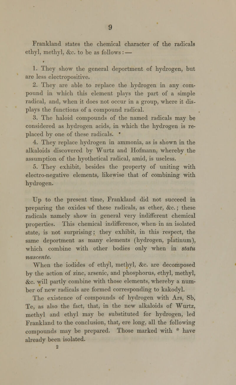 Frankland states the chemical character of the radicals ethyl, methyl, &c. to be as follows: — r 1. They show the general deportment of hydrogen, but are less electropositive. 2. They are able to replace the hydrogen in any com- pound in which this element plays the part of a simple radical, and, when it does not occur in a group, where it dis- plays the functions of a compound radical. 3. The haloid compounds of the named radicals may be considered as hydrogen acids, in which the hydrogen is re- placed by one of these radicals. * 4. They replace hydrogen in ammonia, as is shown in the alkaloids discovered by Wurtz and Hofmann, whereby the assumption of the hyothetical radical, amid, is useless. 5. They exhibit, besides the property of uniting with electro-negative elements, likewise that of combining with hydrogen. Up to the present time, Frankland did not succeed in preparing the oxides of these radicals, as ether, &c.; these radicals namely show in general very indifferent chemical properties. This chemical indifference, when in an isolated state, is not surprising; they exhibit, in this respect, the same deportment as many elements (hydrogen, platinum), which combine with other bodies only when in statu nascente. When the iodides of ethyl, methyl, &c. are decomposed by the action of zinc, arsenic, and phosphorus, ethyl, methyl, &c. will partly combine with those elements, whereby a num- ber of new radicals are formed corresponding to kakodyl. The existence of compounds of hydrogen with Ars, Sb, Te, as also the fact, that, in the new alkaloids of Wurtz, methyl and ethyl may be substituted for hydrogen, led Frankland to the conclusion, that, ere long, all the following compounds may be prepared. Those marked with * have already been isolated.