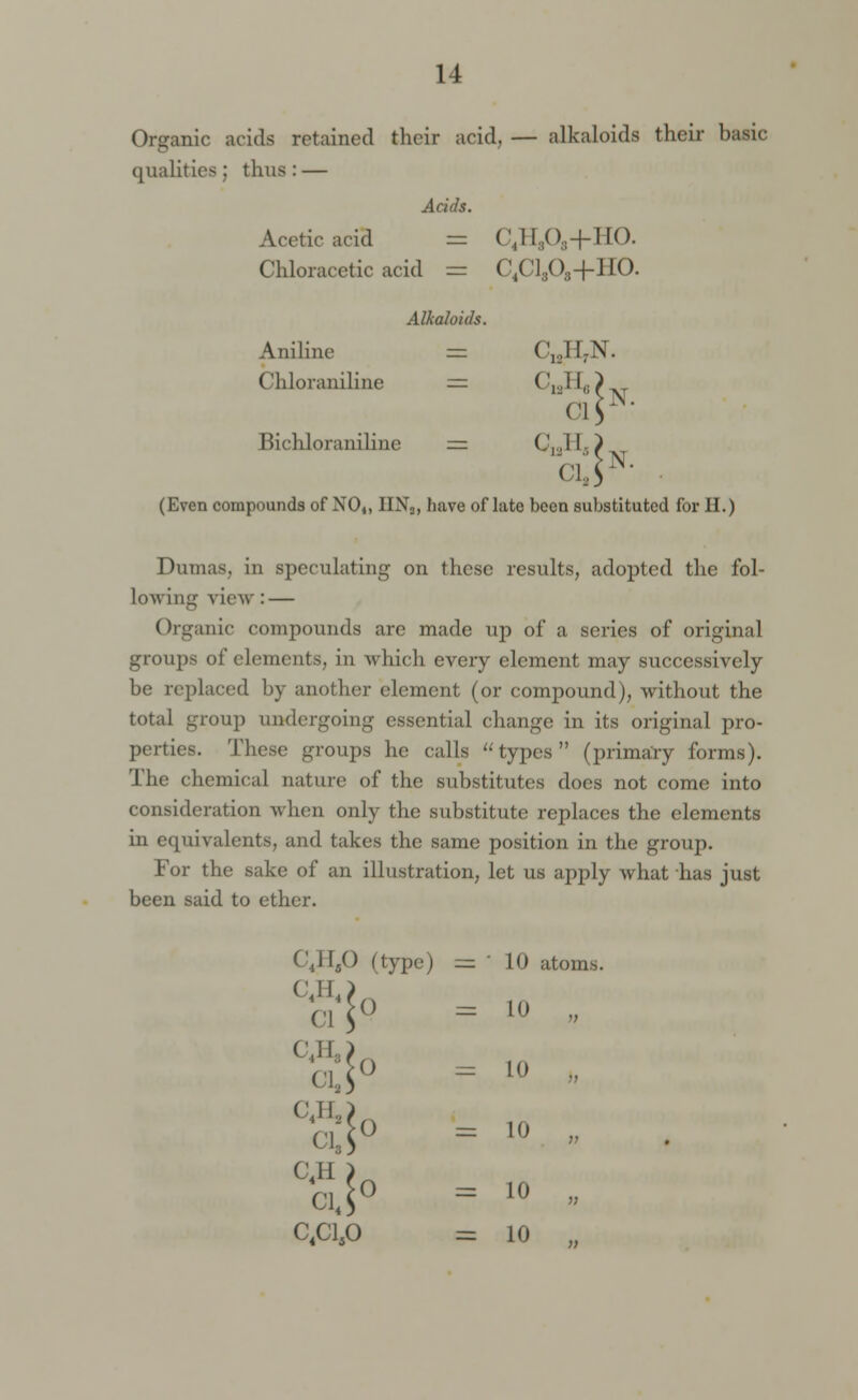 Organic acids retained their acid, — alkaloids their basic qualities; thus: — Acids. Acetic acid = C4H808+HO. Chloracetic acid = C4Cl303-(-HO. Alkaloids. Aniline Chloraniline Bichloraniline C10H7N. CI C,,II,( ci,: N. N. (Even compounds of N04) IIN3, have oflate been substituted for H.) Dumas, in speculating on these results, adopted the fol- lowing view : — Organic compounds are made up of a series of original groups of elements, in which every element may successively be replaced by another element (or compound), without the total group undergoing essential change in its original pro- perties. These groups he calls types (primary forms). The chemical nature of the substitutes does not come into consideration when only the substitute replaces the elements in equivalents, and takes the same position in the group. For the sake of an illustration, let us apply what has just been said to ether. C4H,0 (type) c4h4; C'l C4H,i C.H,; 0 0 C13S C4H ) C,C1S0 10 atoms. 11) 10 10 10 10