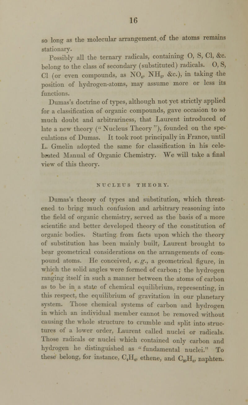 so long as the molecular arrangement, of the atoms remains stationary. Possibly all the ternary radicals, containing O, S, CI, &c. belong to the class of secondary (substituted) radicals. O, S, CI (or even compounds, as N04, NH2, &c), in taking the position of hydrogen-atoms, may assume more or less its functions. Dumas's doctrine of types, although not yet strictly applied for a classification of organic compounds, gave occasion to so much doubt and arbitrariness, that Laurent introduced of late a new theory (•• Nucleus Theory), founded on the spe- culations of Dumas. It took root principally in France, until L. Gmelin adopted the same for classification in his cele- brated Manual of Organic Chemistry. We will take a final view of this theory. NUCLEUS THEORY. Dumas's theovy of types and substitution, which threat- ened to bring much confusion and arbitrary reasoning into the field of organic chemistry, served as the basis of a more scientific and better developed theory of the constitution of organic bodies. Starting from facts upon which the theory of substitution has been mainly built, Laurent brought to bear geometrical considerations on the arrangements of com- pound atoms. He conceived, e.g., a geometrical figure, in which the solid angles were formed of carbon; the hydrogen ranging itself in such a manner between the atoms of carbon as to be in a state of chemical equilibrium, representing, in this respect, the equilibrium of gravitation in our planetary m. Those chemical systems of carbon and hydrogen in which an individual member cannot be removed without causing the whole structure to crumble and split into struc- tures of a lower order, Laurent called nuclei or radicals. Those radicals or nuclei which contained only carbon and hydrogen he distinguished as fundamental nuclei. To these belong, for instance, C4H4, ethene, and C^H^ naphten.