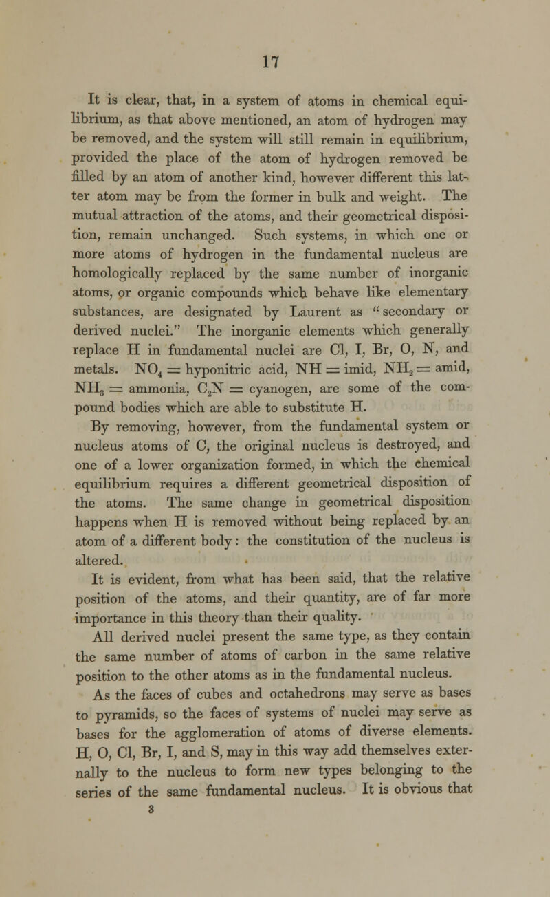 It is clear, that, in a system of atoms in chemical equi- librium, as that above mentioned, an atom of hydrogen may be removed, and the system will still remain in equilibrium, provided the place of the atom of hydrogen removed be filled by an atom of another kind, however different this lat- ter atom may be from the former in bulk and weight. The mutual attraction of the atoms, and their geometrical disposi- tion, remain unchanged. Such systems, in which one or more atoms of hydrogen in the fundamental nucleus are homologically replaced by the same number of inorganic atoms, or organic compounds which behave like elementary substances, are designated by Laurent as  secondary or derived nuclei. The inorganic elements which generally replace H in fundamental nuclei are CI, I, Br, 0, N, and metals. N04 = hyponitric acid, NH = imid, NH2 = amid, NH3 = ammonia, C2N = cyanogen, are some of the com- pound bodies which are able to substitute H. By removing, however, from the fundamental system or nucleus atoms of C, the original nucleus is destroyed, and one of a lower organization formed, in which the chemical equilibrium requires a different geometrical disposition of the atoms. The same change in geometrical disposition happens when H is removed without being replaced by an atom of a different body: the constitution of the nucleus is altered. It is evident, from what has been said, that the relative position of the atoms, and their quantity, are of far more importance in this theory than their quality. All derived nuclei present the same type, as they contain the same number of atoms of carbon in the same relative position to the other atoms as in the fundamental nucleus. As the faces of cubes and octahedrons may serve as bases to pyramids, so the faces of systems of nuclei may serve as bases for the agglomeration of atoms of diverse elements. H, O, CI, Br, I, and S, may in this way add themselves exter- nally to the nucleus to form new types belonging to the series of the same fundamental nucleus. It is obvious that 3