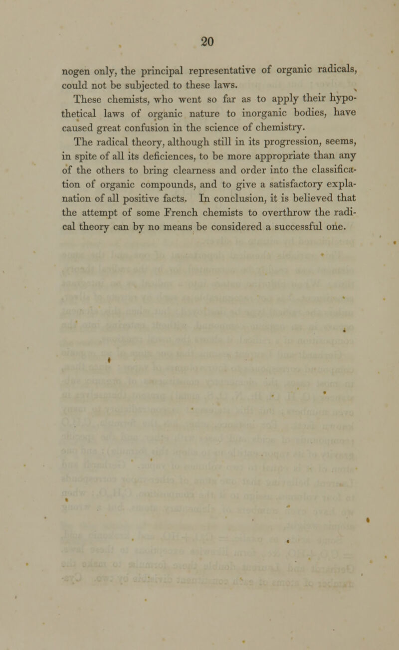 nogen only, the principal representative of organic radicals, could not be subjected to these laws. These chemists, who went so far as to apply their hypo- thetical laws of organic nature to inorganic bodies, have caused great confusion in the science of chemistry. The radical theory, although still in its progression, seems, in spite of all its deficiences, to be more appropriate than any of the others to bring clearness and order into the classifica- tion of organic compounds, and to give a satisfactory expla- nation of all positive facts. In conclusion, it is believed that the attempt of some French chemists to overthrow the radi- cal theory can by no means be considered a successful one.