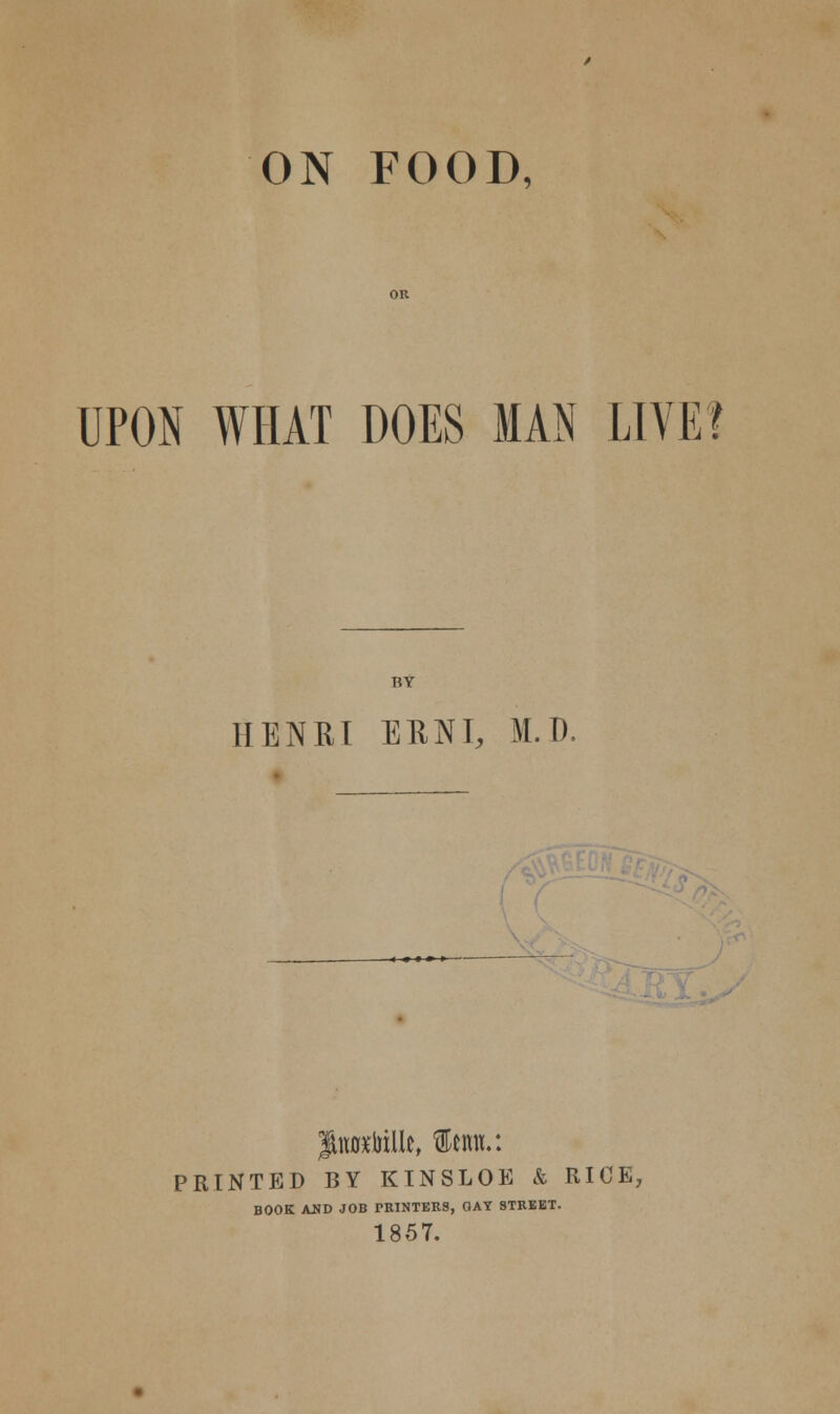 ON FOOD, UPON WHAT DOES MAN LIVE? BY HENRI EENI, M.D. ■< <»»>— PRINTED BY KINSLOE & RICE, BOOK AND JOB PRINTERS, GAY STREET, 1857.