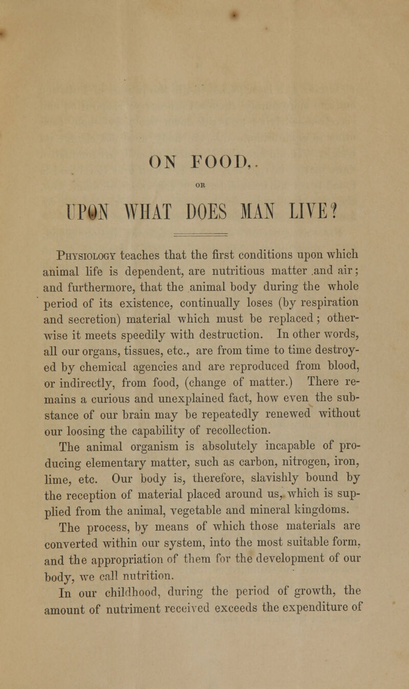 OK Wm WHAT DOES MAN LIVE? Physiology teaches that the first conditions upon which animal life is dependent, are nutritious matter .and air; and furthermore, that the animal body during the whole period of its existence, continually loses (by respiration and secretion) material which must be replaced; other- wise it meets speedily with destruction. In other words, all our organs, tissues, etc., are from time to time destroy- ed by chemical agencies and are reproduced from blood, or indirectly, from food, (change of matter.) There re- mains a curious and unexplained fact, how even the sub- stance of our brain may be repeatedly renewed without our loosing the capability of recollection. The animal organism is absolutely incapable of pro- ducing elementary matter, such as carbon, nitrogen, iron, lime, etc. Our body is, therefore, slavishly bound by the reception of material placed around us, which is sup- plied from the animal, vegetable and mineral kingdoms. The process, by means of which those materials are converted within our system, into the most suitable form, and the appropriation of them for the development of our body, we call nutrition. In our childhood, during the period of growth, the amount of nutriment received exceeds the expenditure of