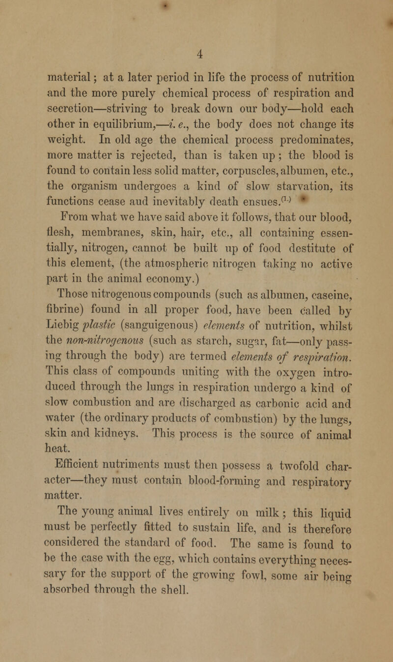 material; at a later period in life the process of nutrition and the more purely chemical process of respiration and secretion—striving to break down our body—hold each other in equilibrium,—i. e., the body does not change its weight. In old age the chemical process predominates, more matter is rejected, than is taken up; the blood is found to contain less solid matter, corpuscles, albumen, etc., the organism undergoes a kind of slow starvation, its functions cease aud inevitably death ensues.(1° From what we have said above it follows, that our blood, flesh, membranes, skin, hair, etc., all containing essen- tially, nitrogen, cannot be built up of food destitute of this element, (the atmospheric nitrogen taking no active part in the animal economy.) Those nitrogenous compounds (such as albumen, caseine, fibrine) found in all proper food, have been called by Liebig plastic (sanguigenous) elements of nutrition, whilst the non-nitrogenous (such as starch, sugar, fat—only pass- ing through the body) are termed elements of respiration. This class of compounds uniting with the oxygen intro- duced through the lungs in respiration undergo a kind of slow combustion and are discharged as carbonic acid and water (the ordinary products of combustion) by the lungs, skin and kidneys. This process is the source of animal heat. Efficient nutriments must then possess a twofold char- acter—they must contain blood-forming and respiratory matter. The young animal lives entirely on milk; this liquid must be perfectly fitted to sustain life, and is therefore considered the standard of food. The same is found to be the case with the egg, which contains everything neces- sary for the support of the growing fowl, some air being absorbed through the shell.