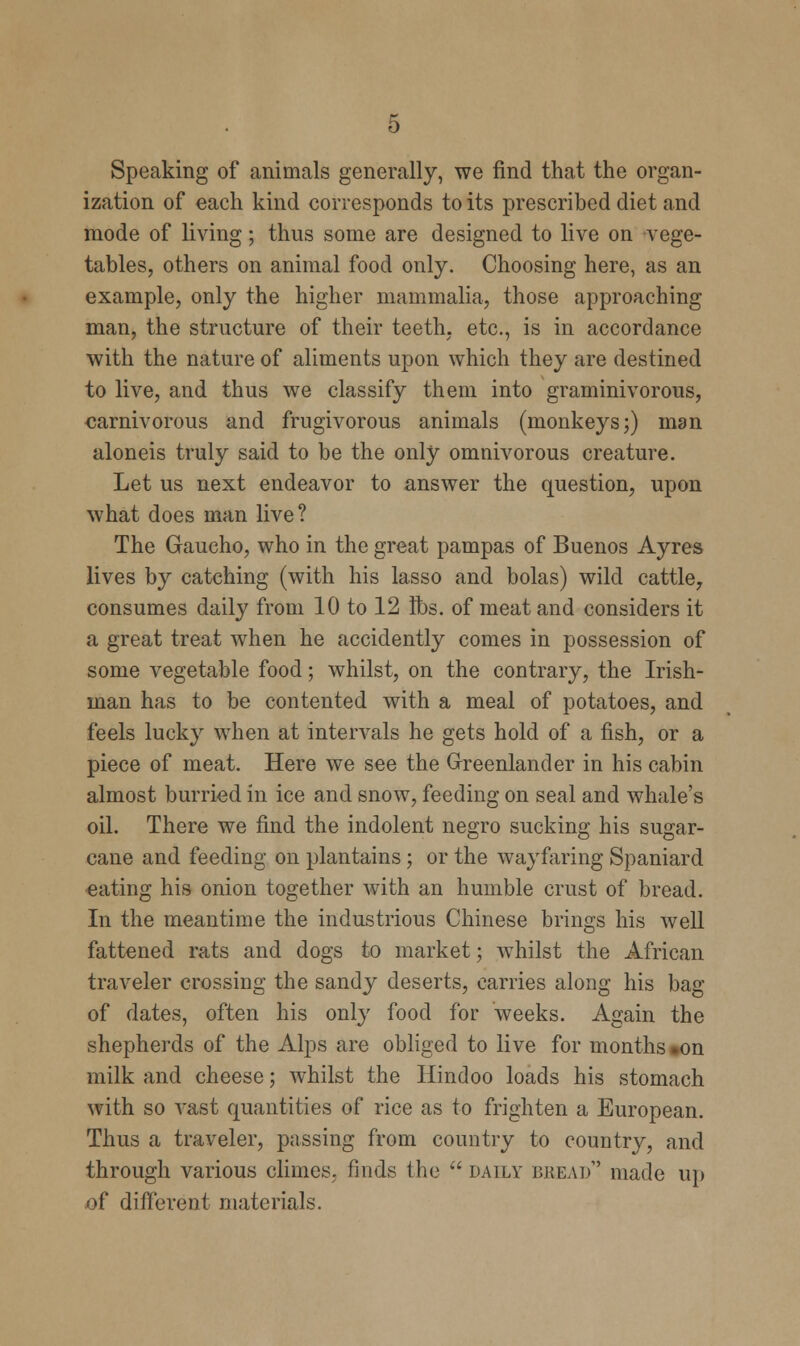 Speaking of animals generally, we find that the organ- ization of each kind corresponds to its prescribed diet and mode of living; thus some are designed to live on vege- tables, others on animal food only. Choosing here, as an example, only the higher mammalia, those approaching man, the structure of their teeth, etc., is in accordance with the nature of aliments upon which they are destined to live, and thus we classify them into graminivorous, carnivorous and frugivorous animals (monkeys;) man aloneis truly said to be the only omnivorous creature. Let us next endeavor to answer the question, upon what does man live? The Gaucho, who in the great pampas of Buenos Ayres lives by catching (with his lasso and bolas) wild cattle, consumes daily from 10 to 12 lbs. of meat and considers it a great treat when he accidently comes in possession of some vegetable food; whilst, on the contrary, the Irish- man has to be contented with a meal of potatoes, and feels lucky when at intervals he gets hold of a fish, or a piece of meat. Here we see the Greenlander in his cabin almost burried in ice and snow, feeding on seal and whale's oil. There we find the indolent negro sucking his sugar- cane and feeding on plantains; or the wayfaring Spaniard eating his onion together with an humble crust of bread. In the meantime the industrious Chinese brings his well fattened rats and dogs to market; whilst the African traveler crossing the sandy deserts, carries along his bag of dates, often his only food for weeks. Again the shepherds of the Alps are obliged to live for months on milk and cheese; whilst the Hindoo loads his stomach with so vast quantities of rice as to frighten a European. Thus a traveler, passing from country to country, and through various climes, finds the daily bread' made up of different materials.