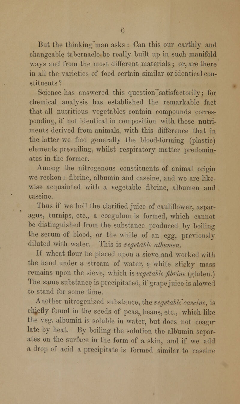 G But the thinking'man asks : Can this our earthly and changeable tabernacle be really built up in such manifold ways and from the most different materials; or, are there in all the varieties of food certain similar or identical con- stituents ? Science has answered this question^satisfactorily; for chemical analysis has established the remarkable fact that all nutritious vegetables contain compounds corres- ponding, if not identical in composition with those nutri- ments derived from animals, with this difference that in the latter we find generally the blood-forming (plastic) elements prevailing, whilst respiratory matter predomin- ates in the former. Among the nitrogenous constituents of animal origin we reckon: fibrine, albumin and caseine, and we are like- wise acquainted with a vegetable fibrine, albumen and caseine. Thus if we boil the clarified juice of cauliflower, aspar- agus, turnips, etc., a coagulum is formed, which cannot be distinguished from the substance produced by boiling the serum of blood, or the white of an egg, previously diluted with water. This is vegetable albumen. If wheat flour be placed upon a sieve and worked with the hand under a stream of water, a white sticky mass remains upon the sieve, which is vegetable fibrine (gluten.) The same substance is precipitated, if grape juice is alowcd to stand for some time. Another nitrogenized substance, the vegetable'caseine, is chiefly found in the seeds of peas,, beans, etc., which like the veg. albumin is soluble in water, but does not coagu- late by heat. By boiling the solution the albumin separ- ates on the surface in the form of a skin, and if we add a drop of acid a precipitate is formed similar to caseine