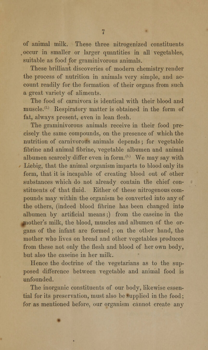 of animal milk. These three nitrogenized constituents .occur in smaller or larger quantities in all vegetables, suitable as food for graminivorous animals. These brilliant discoveries of modern chemistry render the process of nutrition in animals very simple, and ac- count readily for the formation of their organs from such a great variety of aliments. The food of carnivora is identical with their blood and muscle.(2) Respiratory matter is obtained in the form of fat, always present, even in lean flesh. The graminivorous animals receive in their food pre- cisely the same compounds, on the presence of which the nutrition of carnivorous animals depends; for vegetable fibrine and animal fibrine, vegetable albumen and animal albumen scarcely differ even in form.(3) We may say with Liebig, that the animal organism imparts to blood only its form, that it is incapable of creating blood out of other substances which do not already contain the chief con- stituents of that fluid. Either of these nitrogenous com- pounds may within the organism be converted into any of the others, (indeed blood fibrine has been changed into albumen by artificial means;) from the caseine in the another's milk, the blood, muscles and albumen of the or- gans of the infant are formed ; on the other hand, the mother who lives on bread and other vegetables produces from these not only the flesh and blood of her own body, but also the caseine in her milk. Hence the doctrine of the vegetarians as to the sup- posed difference between vegetable and animal food is unfounded. The inorganic constituents of our body, likewise essen- tial for its preservation, must also be Supplied in the food; for as mentioned before, our organism cannot create any