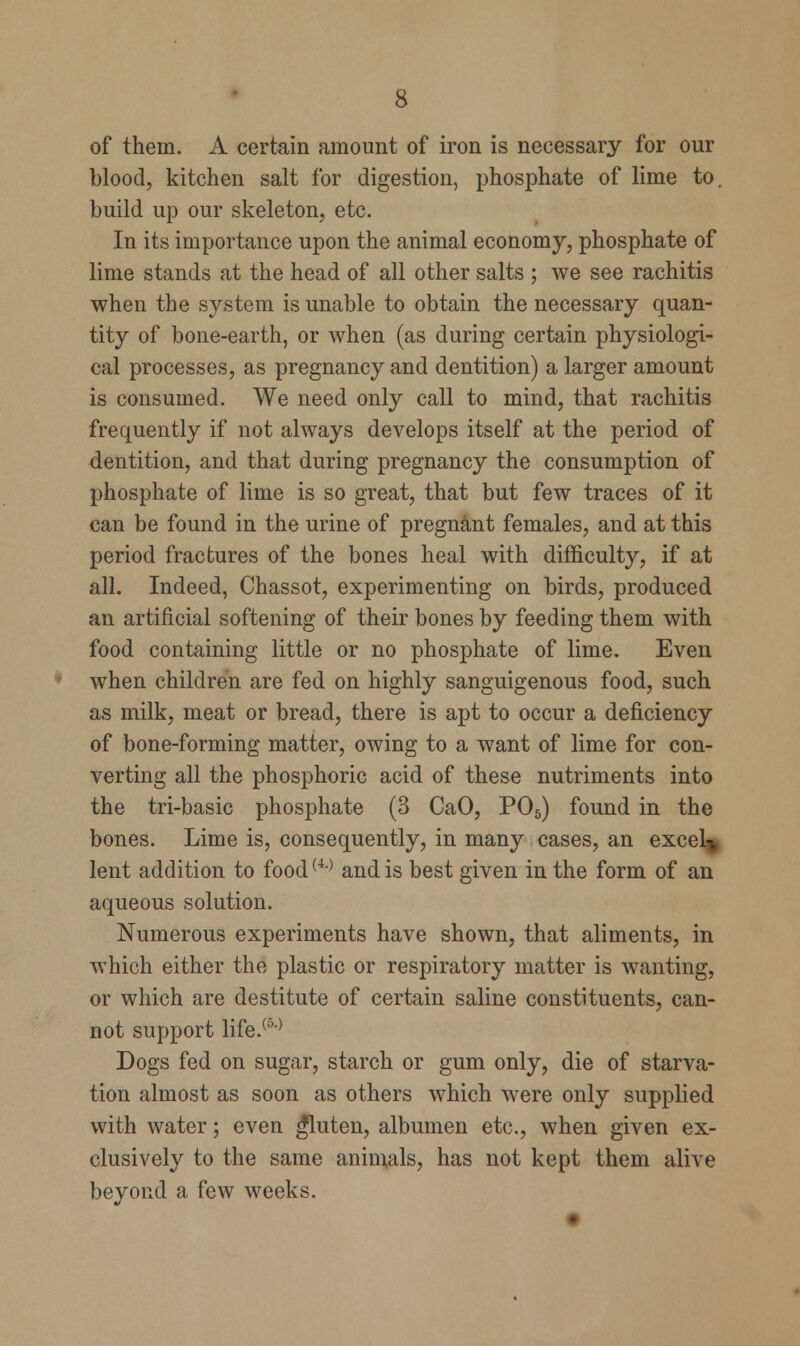 of thein. A certain amount of iron is necessary for our blood, kitchen salt for digestion, phosphate of lime to. build up our skeleton, etc. In its importance upon the animal economy, phosphate of lime stands at the head of all other salts ; we see rachitis when the system is unable to obtain the necessary quan- tity of bone-earth, or when (as during certain physiologi- cal processes, as pregnancy and dentition) a larger amount is consumed. We need only call to mind, that rachitis frequently if not always develops itself at the period of dentition, and that during pregnancy the consumption of phosphate of lime is so great, that but few traces of it can be found in the urine of pregnant females, and at this period fractures of the bones heal with difficulty, if at all. Indeed, Chassot, experimenting on birds, produced an artificial softening of their bones by feeding them with food containing little or no phosphate of lime. Even when children are fed on highly sanguigenous food, such as milk, meat or bread, there is apt to occur a deficiency of bone-forming matter, owing to a want of lime for con- verting all the phosphoric acid of these nutriments into the tri-basic phosphate (3 CaO, P05) found in the bones. Lime is, consequently, in many cases, an excel-. lent addition to food(4) and is best given in the form of an aqueous solution. Numerous experiments have shown, that aliments, in which either the plastic or respiratory matter is wanting, or which are destitute of certain saline constituents, can- not support life.(5) Dogs fed on sugar, starch or gum only, die of starva- tion almost as soon as others which were only supplied with water; even gluten, albumen etc., when given ex- clusively to the same animals, has not kept them alive beyond a few weeks.