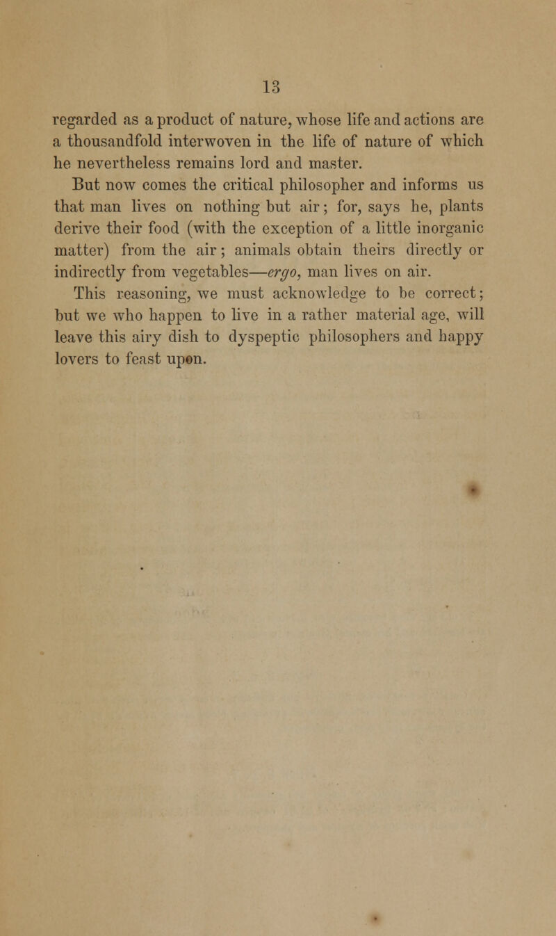 regarded as a product of nature, whose life and actions are a thousandfold interwoven in the life of nature of which he nevertheless remains lord and master. But now comes the critical philosopher and informs us that man lives on nothing but air; for, says he, plants derive their food (with the exception of a little inorganic matter) from the air; animals obtain theirs directly or indirectly from vegetables—ergo, man lives on air. This reasoning, we must acknowledge to be correct; but we who happen to live in a rather material age, will leave this airy dish to dyspeptic philosophers and happy lovers to feast upon.