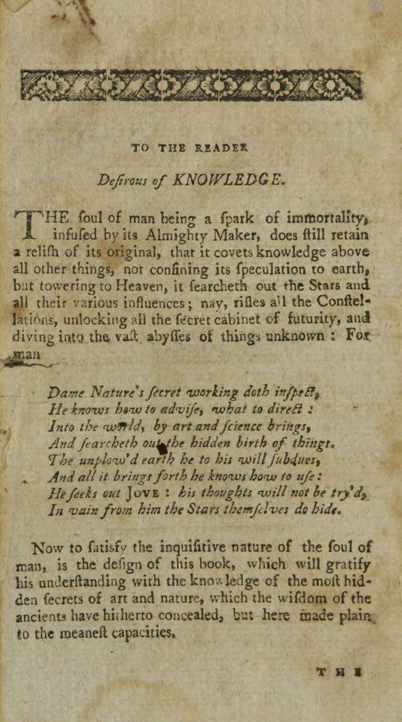 TO THE READER Deftroiis of KNOWLEDGE. THE foul of man being a fpark of immortality* infufed by its Almighty Maker, does ftill retain a relifh. of its original, that it covets knowledge above all other things, not confining its fpeculation to earth, but towering to Heaven, it fearcheth out the Stars and all their various influences; nay, rifles a'l the Conftel- Jations, unlocking all the fecret cabinet of futurity, and diving into the vail abyfles of things unknown : Foj Dame Nature's feeret working doth infpeel^ He knows h*w to advife, what to dired : Into the woJ-ld, by art and fcience brings^ And fearcheth outebe hidden birth of things, The unplowd earth he to his will fubduest And all it brings forth he knows how to ufe : Hefeeks out JoVE : his thoughts will not be try'dt In <vain from him the Stars themflves do hide. Kovv to fatisfy the inquifitive nature of the foul of man, is the debgn of this book, which will gratify his understanding with the knowledge of the molt hid- den fecrets of art and nature, which the wifdom of the ancients have hiiherto concealed, but here inade plain, to the meaneft capacities. f H I