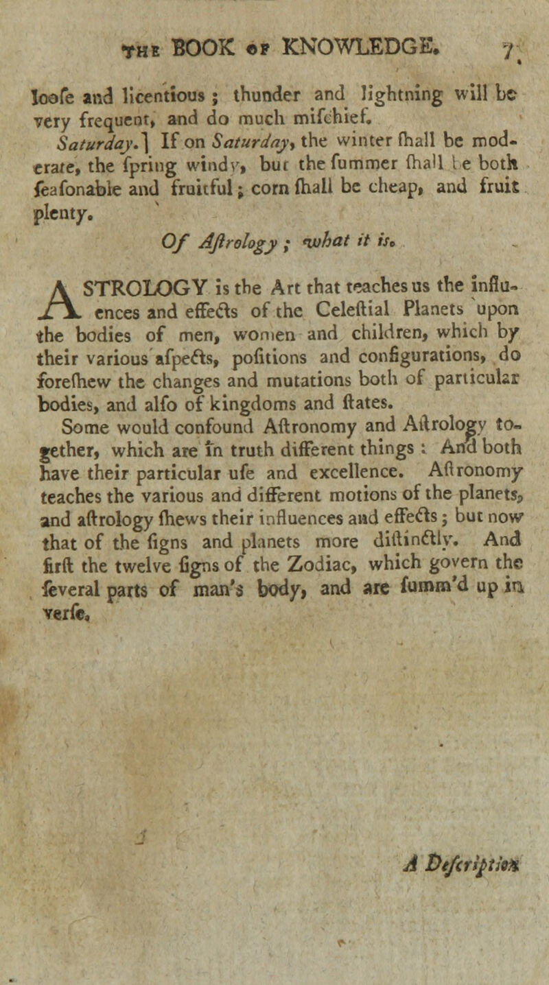 Ioofe and licentious ; thunder and lightning will be very frequent, and do much mifchief. Saturday.} If on Saturday* the winter (hall be mod- erate, the fpring windy, bur thefummer (hall le both feafonable and fruitful; corn fhall be cheap, and fruit plenty. Of Ajtrology ; what it if, ASTROLOGY is the Art that teaches us the influ- ences and effects of the Celeftial Planets upon the bodies of men, women and children, which by their various afpects, pofitions and configurations, do forefhew the changes and mutations both of particular bodies, and alfo of kingdoms and ftates. Some would confound Aftronomy and Aitrologv to- gether, which are in truth different things : And both have their particular ufe and excellence. Aflronomy teaches the various and different motions of the planets, and aftrology fhews their influences and effecf s; but now that of the figns and planets more dittindUy. And firft the twelve figns of the Zodiac, which govern the feveral parts of man's body, and are fumm'd up in verfe. A Defcriptioft