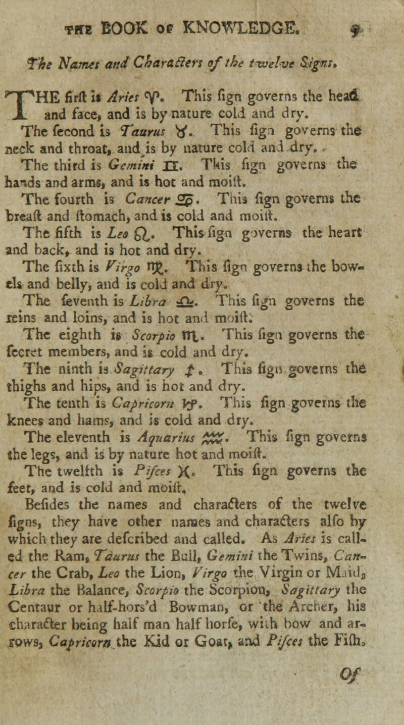 The Names and Characters ef the twelve Signs. THE firft it Aries °p. This fign governs the head and face, and is by nature cold and dry. The feeond is Taurus tf. This fign governs the neck and throat, and is by nature cell an A dry. The third is Gemini H. This fign governs the hands and arms, and is hot and moiit. The fourth is Cancer 2$. Tnis fign governs the bread and ftomach, and is cold and moilt. The fifth is Leo Q,. This fign governs the heart and back, and is hot and dry. The fixth is Virgo HJ>. This fign governs the bow- els and belly, and is cold and dry. The feventh is Libra ■£}£. This fign governs the reins and loins, and is hot and moift. The eighth is Scorpio tit. This fign governs the fecret members, and is cold and dry. The ninth is Sagittary f. This fign governs the thighs and hips, and is hot and dry. The tenth is Capricorn Vf. This fign governs the knees and hams, and is cold and dry. The eleventh is Aquarius %%. This fign governs the legs, and is by nature hot and moilt. The twelfth is Pi/ces X» This fign governs the ittt, and is cold and moift. Befides the names and characters of the twelve figns, they have other names and characters alfo by which they are defcribed and called. As Aries is call- ed the Ram, Taurus the Bull, Gemini the Twins, Can- cer the Crab, Leo the Lion, Virgo the Virgin or M-iulj Libra the Balance, Scorpio the Scorpion, Sagittary the Centaur or half-hors'd Bowman, or the Archer, his character being half man half horfe, with bow and ar- rows, Caprieera.the Kid or Goat* and Pi/ces the Fidi*