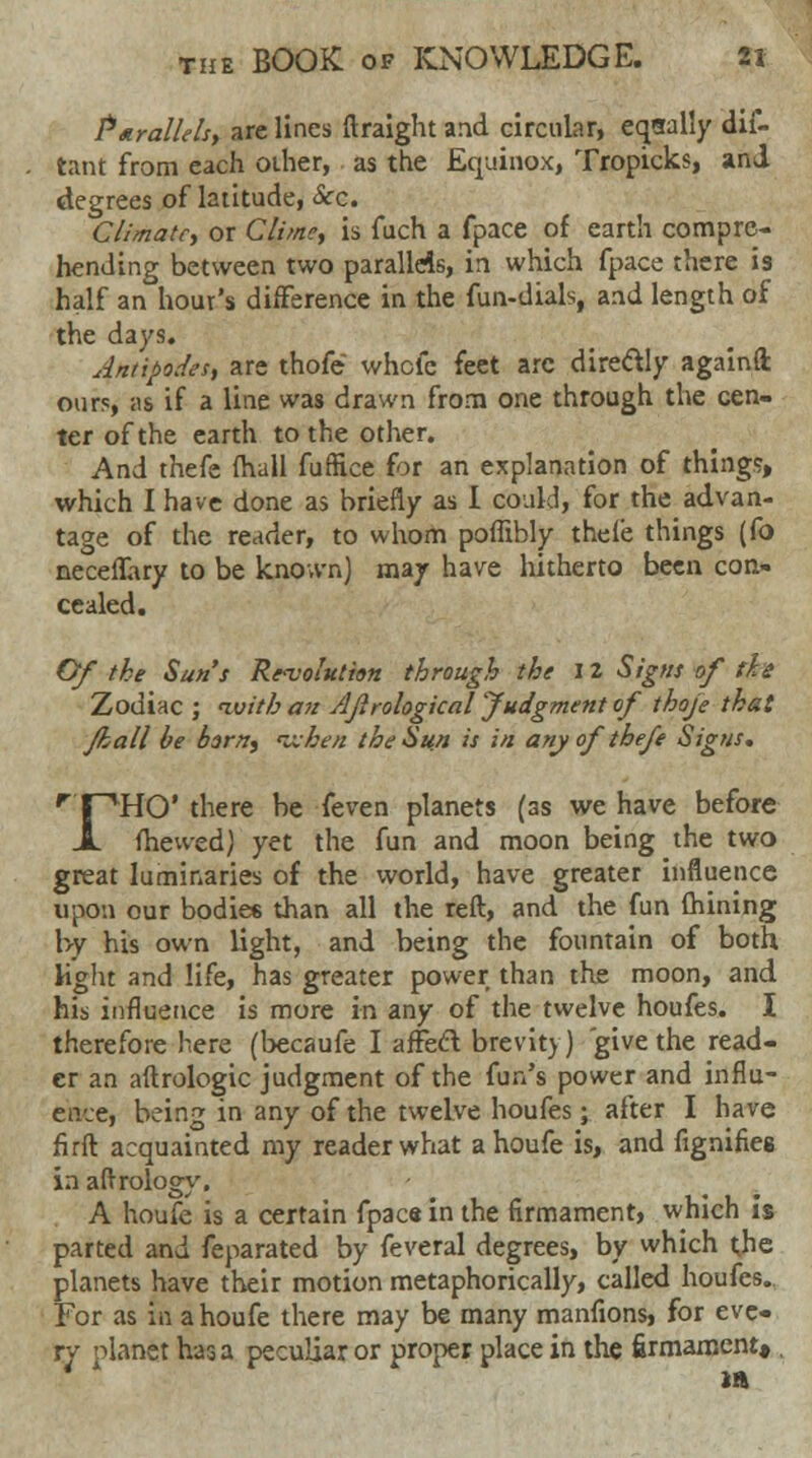 Parallels, are lines ftraight and circular, eqsally dii- tant from each oilier, as the Equinox, Tropicks, and degrees of latitude, Sec. Climate, or Clime, is fuch a fpace of earth compre- hending between two parallels, in which fpace there is half an hour's difference in the fun-dials, and length of the days. Antipodes, are thofe whole feet arc direclly againft our?, as if a line was drawn from one through the cen- ter of the earth to the other. And thefe mail fuffice for an explanation of things, which I have done as briefly as I could, for the advan- tage of the reader, to whom poffibly thele things (fo neceflary to be known) may have hitherto been con- cealed. Of the Sun's Revolution through the 12 Signs of the Zodiac ; nvith an Ajlrological Judgment of thoje that Jkall be bam, ixhtn the Sun is in any of thefe Signs. rT^HO* there be feven planets (as we have before X mewed) yet the fun and moon being the two great luminaries of the world, have greater influence upon our bodie* than all the reft, and the fun fhining by his own light, and being the fountain of both light and life, has greater power than the moon, and his influence is more in any of the twelve houfes. I therefore here (becaufe I affecl: brevity) give the read- er an aftrologic judgment of the fun's power and influ- ence, being in any of the twelve houfes; after I have firft acquainted my reader what ahoufe is, and fignifieg in aftrology. A houfe is a certain fpaca in the firmament, which is parted and feparated by feveral degrees, by which the planets have their motion metaphorically, called houfes. For as in ahoufe there may be many manfions, for eve- ry planftt has a peculiar or proper place in the firmament* , Jft