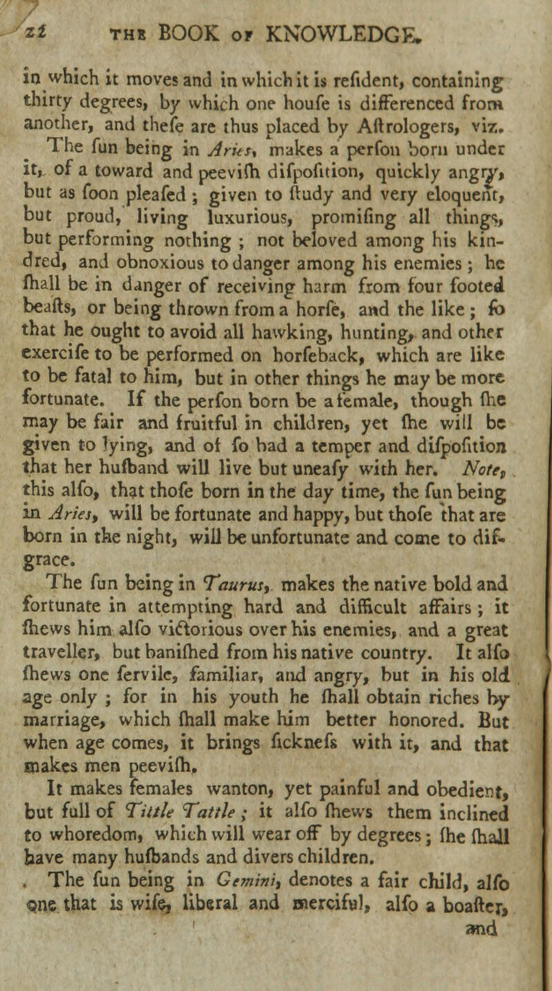 in which it moves and in which it is refident, containing thirty degrees, by which one houfe is differenced from another, and thefe are thus placed by Aftrologers, viz. The fun being in Jrks, makes a perfon born under it, of a toward and peevifh difpofition, quickly angry, but as foon pleafed ; given to ftudy and very eloquent, but proud, living luxurious, promifing all thing1;, but performing nothing ; not beloved among his kin- dred, and obnoxious to danger among his enemies; he fhall be in danger of receiving harm from four footed beads, or being thrown from a horfe, and the like ; fo that he ought to avoid all hawking, hunting, and other exercife to be performed on horfe back, which are like to be fatal to him, but in other things he may be more fortunate. If the perfon born be a female, though (he may be fair and fruitful in children, yet (he will be given to lying, and of fo bad a temper and difpofition that her hufband will live but uneafy with her. Note, this alfo, that thofe born in the day time, the fun being in Aries, will be fortunate and happy, but thofe that are born in the night, will be unfortunate and come to dif- grace. The fun being in Taurus, makes the native bold and fortunate in attempting hard and difficult affairs; it fhews him alfo victorious over his enemies, and a great traveller, but banifhed from his native country. It alfo fhews one fervilc, familiar, and angry, but in his old age only ; for in his youth he fhall obtain riches by- marriage, which fhall make him better honored. But when age comes, it brings ficknefs with it, and that makes men peevifh, It makes females wanton, yet painful and obedient, but full of Tittle Tattle ; it alfo fhews them inclined to whoredom, which will wear off by degrees; fhe fhall have many hufbands and divers children. . The fun being in Gemini, denotes a fair child, alfo <pne that is wife, liberal and merciful, alfo a boafter, and