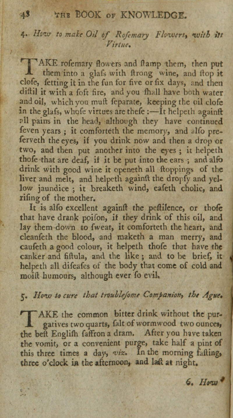 4. Hew to make Oil of Rofemary F towers, ivith ift Virtue. TAKE rofemary flowers and flamp them, then put them into a glafs with ftrong wine, and Hop it clofe, fetting it in the fun for five or fix days, ;,nd then diltil it with a foft fire, and you fhall have both water and oil, which you muft feparate, keeping the oil clofe in the glafs, wbofe virtues are thefe :—It helpeth againft ?11 pains in the head, although they have continued feven years ; it comforteth the memory, and <dfo pre- ferveth the eyes, if you drink now and then a drop or two, and then put another into the eyes ; it helpeth thofe that are deaf, if it be put into the ears ; andalfo drink with good wine it opencth all (toppings of the liver and melt, and helpeth againft the dropfy and yel- low jaundice ; it breaketh wind, eafeth cholic, and iifing of the mother. It is alfo excellent againft the peftilence, or thofe that have drank poifon, if they drink of this oil, and lay them down to fweat, it comforteth the heart, and cleanfeth the blood, and maketh a man merry, and caufeth a good colour, it helpeth thofe that have the canker and fiftula, and the like; and to be brief, it helpeth all difeafes of the body that come of cold and rnoift humours, although ever fo evil, C. Hq<w to cure that troulle/ome Companion^ the Ague, TAKE the common bitter drink without the pur- gatives two quarts, fait of wormwood two ouncet, the beft Englifh faffron a dram. After you have taken the vomit, or a convenient purge, take half a pint of this three times a day, *« In the morning fafting» three o'clock in the afternoon, and lafi at night.