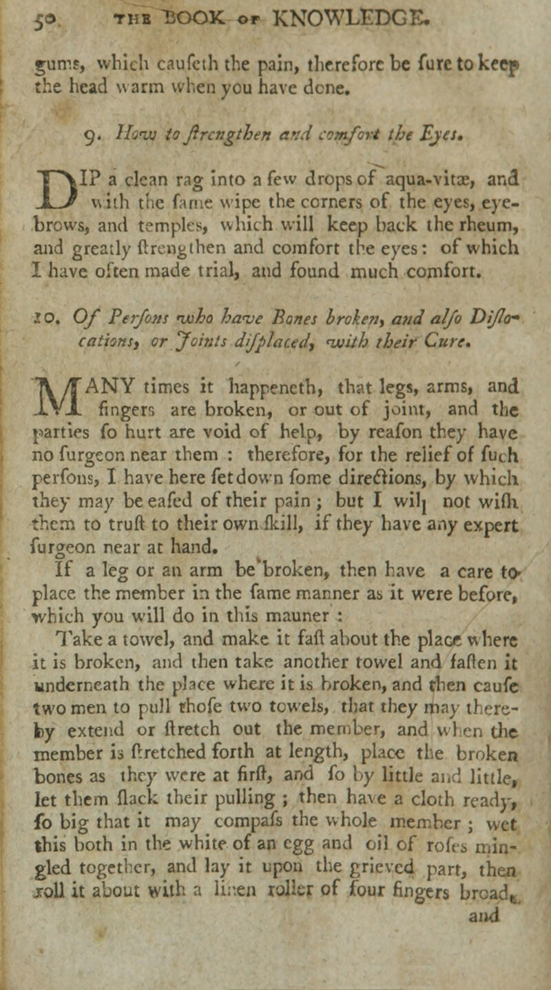 gums, which caufcth the pain, therefore be furetokeep the head \\ arm when you have dene. 9. How to Jircngthen a>:d comfort the Eyes. DI? a clean rag into a few drops of aqua-vitse, and with the fame wipe the corners of the eyes, eye- brows, and temples, which will keep back the rheum, and greatly flrcngthen and comfort the eyes: of which I have often made trial, and found much comfort. 10. Of Perfons nuho ha<ve Banes broken, and al/o DiJIo- cationsy or Joints dijplacedy <with their Cure. MANY times it happeneth, that legs, arms, and finger, are broken, or out of joint, and the parties fo hurt are void of help, by reafon they have no furgeon near them : therefore, for the relief of futh perfons, I have here fetdown fome directions, by which they may be eafed of their pain ; but I wilj not with. them to truft to their own ikill, if they have any expert furgeon near at hand. If a leg or an arm be'broken, then have a care to* place the member in the fame manner as it weie before, which you will do in this mauner : Take a towel, and make it faft about the place v\ here it is broken, and then take another towel and fallen it underneath the place where it is broken, and then caufc two men to pull rhofe two towels, that they may there- by extend or ftretch out the member, and wl en the member is flretched forth at length, place the broken bones as they were at firft, and fo by little and little, let them flack their pulling ; then have a cloth ready, fo big that it may compafs the whole member ; wet this both in the white of an egg and oil of roh-s min- gled together, and lay it upon the grieved part, then jroll it about with a lihen roller of four fingers brcadt. and