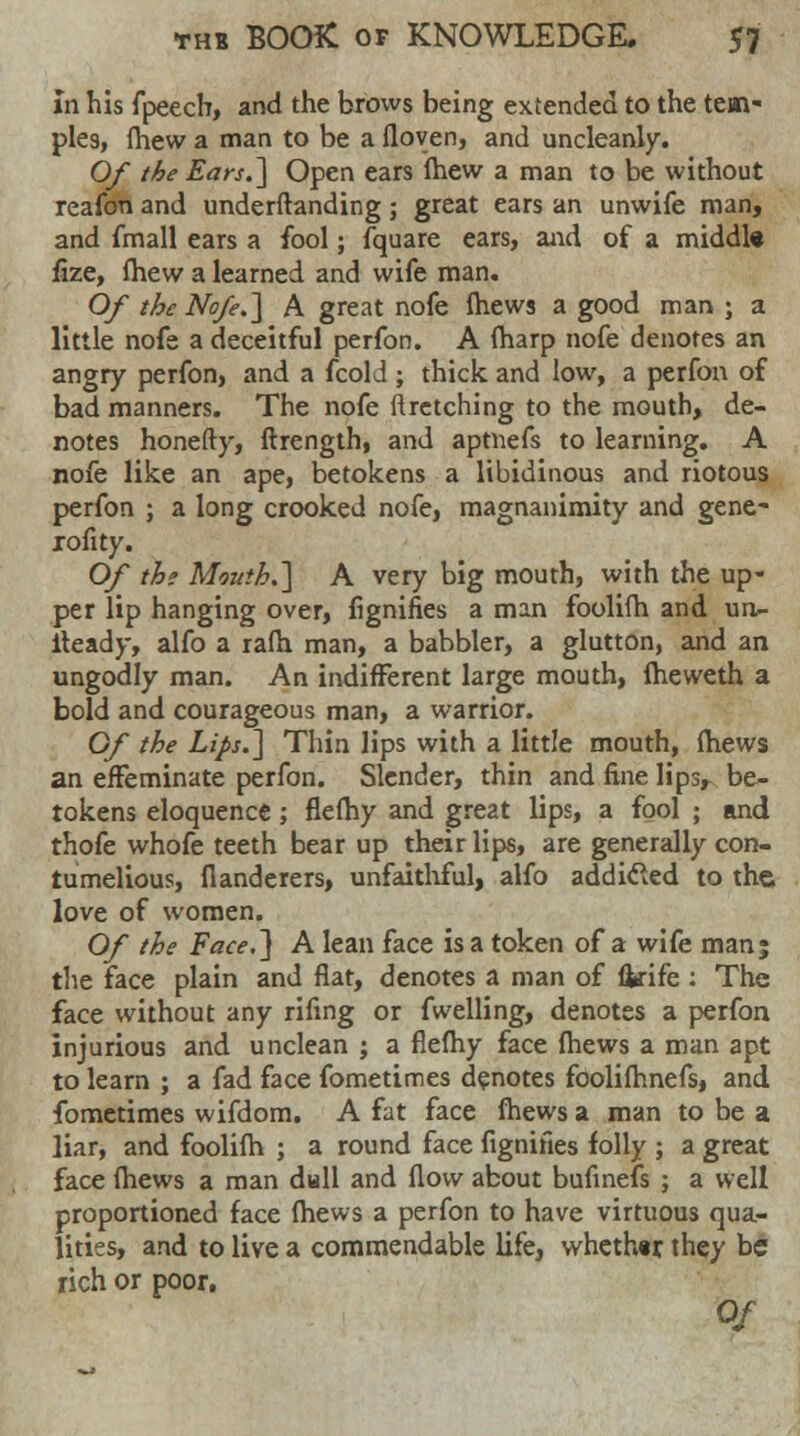 in his fpeech, and the brows being extended to the tem- ples, fhew a man to be a floven, and uncleanly. Of the Ears.] Open ears fhew a man to be without reafon and underftanding; great ears an unwife man, and fmall ears a fool; fquare ears, and of a middl« fize, fhew a learned and wife man. Of the Nofe.] A great nofe mews a good man ; a little nofe a deceitful perfon. A (harp nofe denotes an angry perfon, and a fcold ; thick and low, a perfon of bad manners. The nofe 11 retching to the mouth, de- notes honefty, ftrength, and aptnefs to learning. A nofe like an ape, betokens a libidinous and riotous perfon ; a long crooked nofe, magnanimity and gene- xofity. Of th; Mouth.] A very big mouth, with the up- per lip hanging over, fignifies a man foolifh and un- lteady, alfo a ra(h man, a babbler, a glutton, and an ungodly man. An indifferent large mouth, fheweth a bold and courageous man, a warrior. Of the Lips.] Thin lips with a little mouth, (hews an effeminate perfon. Slender, thin and fine lips, be- tokens eloquence; flefhy and great lips, a fool ; and thofe whofe teeth bear up their lips, are generally con- tumelious, fianderers, unfaithful, alfo addicted to the love of women. Of the Face.] A lean face is a token of a wife man; the face plain and fiat, denotes a man of fkife : The face without any rifmg or fwelling, denotes a perfon injurious and unclean ; a flefhy face fhews a man apt to learn ; a fad face fometimes denotes foolifhnefs, and fometimes wifdom. A fat face fhews a man to be a liar, and foolifh ; a round face fignifies folly ; a great face fhews a man dull and flow about bufinefs ; a well proportioned face fhews a perfon to have virtuous qua- lities, and to live a commendable life, whether, they be rich or poor. Of