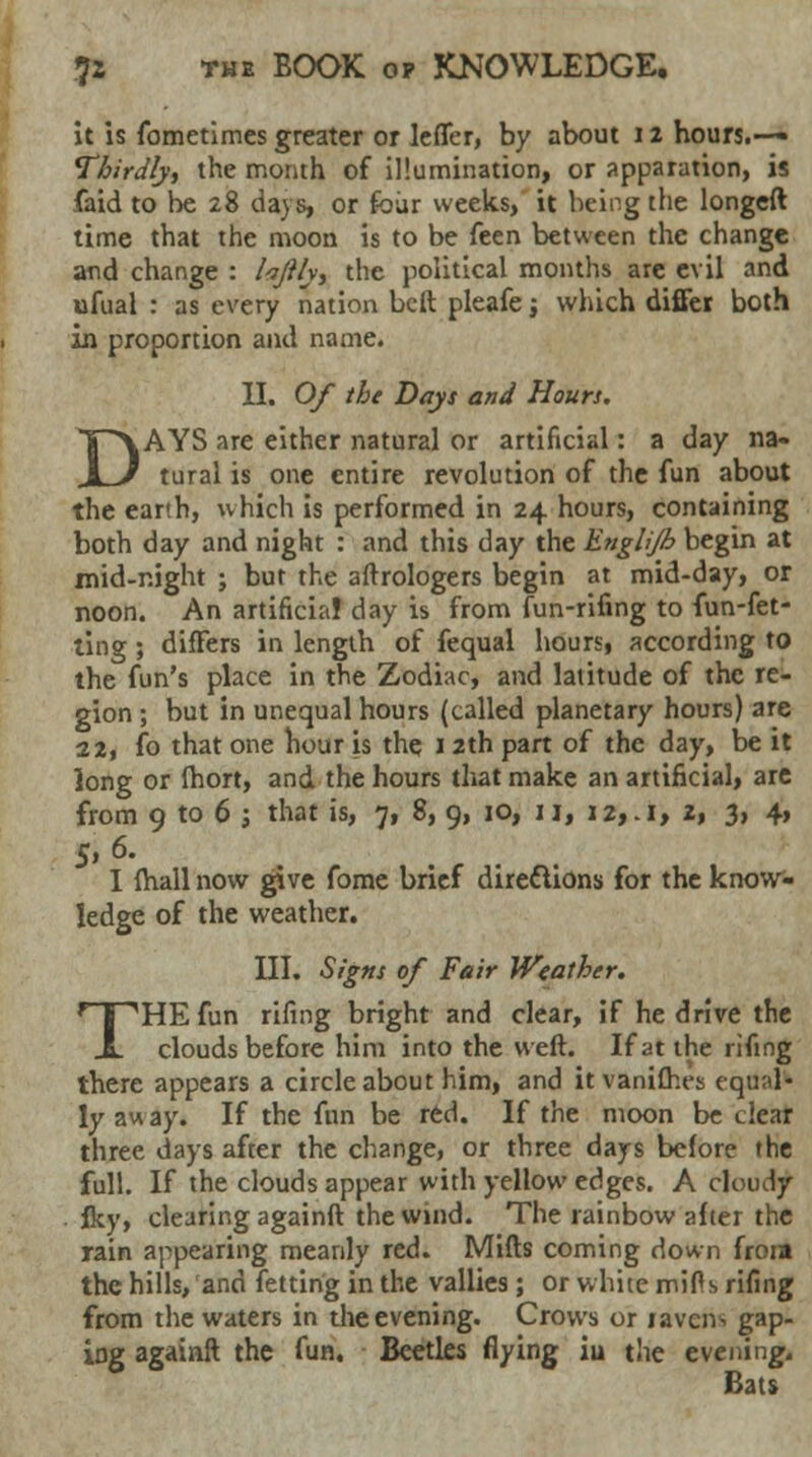 it is fometimes greater or letter, by about 12 hours.— Thirdly, the month of illumination, or apparation, is (aid to be 28 days, or four weeks, it being the longeft time that the moon is to be feen between the change and change : /*/?/v, the political months are evil and ufual : as every nation belt pleafe; which differ both in proportion and name. II. Of the Days and Hours. DAYS are either natural or artificial: a day na- tural is one entire revolution of the fun about the earth, which is performed in 24 hours, containing both day and night : and this day the Englijh begin at mid-night ; bur the aftrologers begin at mid-day, or noon. An artificial day is from fun-rifing to fun-fet- ting; differs in length of fequal hours, according to the fun's place in the Zodiac, and latitude of the re- gion ; but in unequal hours (called planetary hours) are 12, fo that one hour is the 12th part of the day, be it long or fhort, and the hours that make an artificial, are from 9 to 6 j that is, 7, 8, 9, 10, 11, i2,.i, z, 3, 4, I fhall now give fome brief directions for the know- ledge of the weather. III. Signs of Fair Weather. THE fun rifing bright and clear, if he drive the clouds before him into the weft. If at the rifing there appears a circle about him, and it vanishes equal- ly away. If the fun be red. If the moon be clear three days after the change, or three days before the full. If the clouds appear with yellow edges. A ctoucr/ . Iky, clearing againft the wind. The rainbow after the rain appearing meanly red. Mills coming down froia the hills, and fettirig in the vallies ; or white mills rifing from the waters in the evening. Crows or ravens gap- iDg againft the fun. Beetles flying iu the evening. Bats