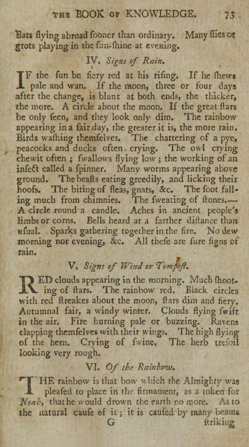 Bats flying abroad fooner than ordinary. Many flies or grots playing in the fun-fhine at evening. IV. Signs of Rain, IF the fun be fiery red at his rifing. If he mews pale and wan. If the moon, three or four days after the change, is blunt at both ends, the thicker, the more. A circle about the moon. If the great ftars be only feen, and they look only dim. The rainbow appearing in a fair day, the greater it is, the more rain. Birds wafhing themfelves. The chattering of a pye, peacocks and ducks often - crying. The owl crying chewit often ; fwallows flying low; the working of an infect called a fpinner. Many worms appearing above ground. Thebeafts eating greedily, and licking their hoofs. The biting of fleas, gnats, &c. The fcot fall- ing much from chimnies. The fweating of ftones.— A circle round a candle. Aches in ancient people's limbs or corns. Bells heard at a farther diftance than wfual. Sparks gathering together in the fire. Nffdew morning nor evening, &c. All thefe are fure figns cf rain. g V. Signs ef Wind or Tempeft. RED clouds appearing in the morning. Much (hoot- ing of ftars. The rainbow red. Biack circles with red ftreakes about the moon, ftars dim and fiery. Autumnal fair, a windy winter. Clouds flying fwift in the air. Fire burning pale or buzzing. Ravens clapping themfelves with their wings. The high flying of the hern. Crying of fvvine. The herb trefoil looking very rough. VI. Of the Rainlonx). 1'HE rainbow is that bow which the Almighty was pleafed to place in the firmament, as a token for Noah, that he would drown the earth no more. As to the natural caufe ef it; it is caufed by many beams G ftriking