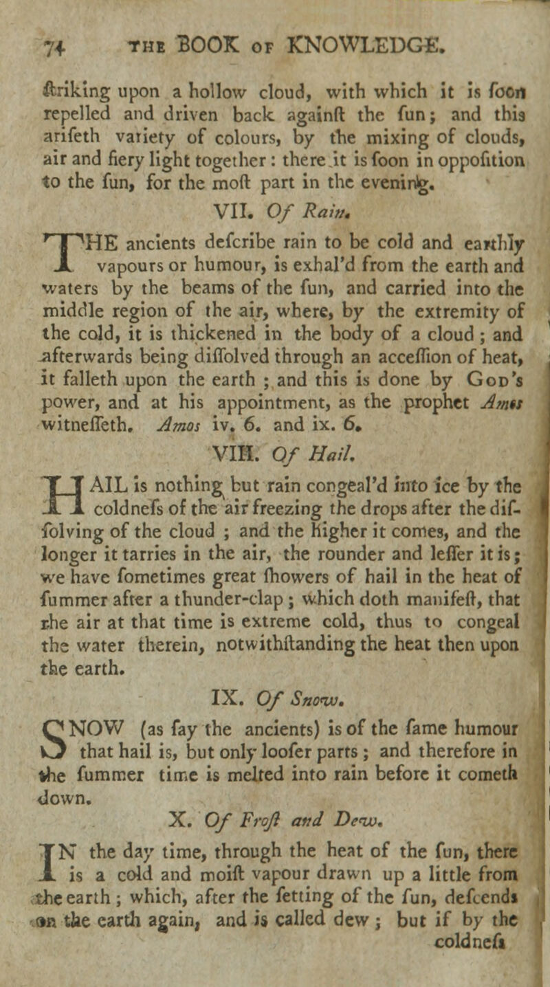 ftriking upon a hollow cloud, with which it is foon repelled and driven back, againft the fun; and this arifeth vaiiety of colours, by the mixing of clouds, air and fiery light together: there it is foon in oppofition to the fun, for the mod part in the evening. VII. Of Raw. THE ancients defcribe rain to be cold and earthly vapours or humour, is exhal'd from the earth and waters by the beams of the fun, and carried into the middle region of the air, where, by the extremity of the cold, it is thickened in the body of a cloud ; and afterwards being diffolved through an acceflion of heat, it falleth upon the earth ; and this is done by God's power, and at his appointment, as the prophet Amu witnefTeth. Amos iv. 6. and ix. 6, VIH. Of Hail. HAIL is nothing^ but rain congeal'd Into ice by the coldnefs of the air freezing the drops after the dif- folving of the cloud ; and the higher it comes, and the longer it tarries in the air, the rounder and leffer it is; we have fometimes great fhowers of hail in the heat of fummer after a thunder-clap; which doth mamfeft, that rhe air at that time is extreme cold, thus to congeal the water therein, notwithftanding the heat then upon the earth. IX. Of Sno<w. SNOW (as fay the ancients) is of the fame humour that hail is, but only loofer parts ; and therefore in the fummer time is melted into rain before it cometh down. X. Of Frojl and Deiv. IN the day time, through the heat of the fun, there is a cold and moift vapour drawn up a little from the earth; which, after the fetting of the fun, defcends 9R tfae earth again, and is called dew ; but if by the coldnefs