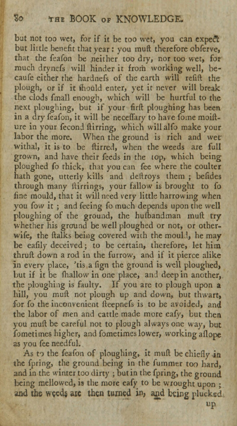 bat not too wet, for if it be too wet, you can expect but little benefit that year : you muft therefore obferve, that the feafon be neither too dry, nor too wet, for much drynefs will hinder it from working well, be- caufe either the hardnefs of the earth will refift the plough, or if it fhould enter, yet it never will break the clods fmall enough, which will be hurtful to the next ploughing, but if your firft ploughing has been in a dry feafon, it will be neceffary to have fo:ne moift- ure in your feconj ftirring, which willalfo make your labor the more. When the ground is rich and wet withal, it is to be ftirred, when the weeds are full grown, and have their feeds in the top, which being ploughed fo thick, that you can fee where the coulter hath gone, utterly kills and deftroys them ; befides through many ftirrings, your fallow is brought to fo fine mould, that it will need very little harrowing when you fow it ; and feeing fo much depends upon the well ploughing of the ground, the hufbandman muft try whether his ground be well ploughed or not, or other- wife, the ftalks being covered with the moubl, he may be eafily deceived; to be certain, therefore, let him thruft down a rod in the furrow, and if it pierce alike in every place, 'tis a fign the ground is well ploughed, but if it be fhallow in one place, aril deep in another, the ploughing is faulty. If you are to plough upon a hill, you muft not plough up and down, but thwart, for fo the inconvenient fteepnefs is to be avoided, and the labor of men and cattle made more eafy, but then you muft be careful not to plough always one way, but fometimes higher, and fometimes lower, working aflope as you fee needful. As to the feafon of ploughing, it muft be chiefly in the fpring, the ground being in the fummer too hard, and in the winter too dirty ; but in the fpring, the ground being mellowed, is the more eafy to be wrought upon ; and the weeds, aic then turned in, and being plucked up