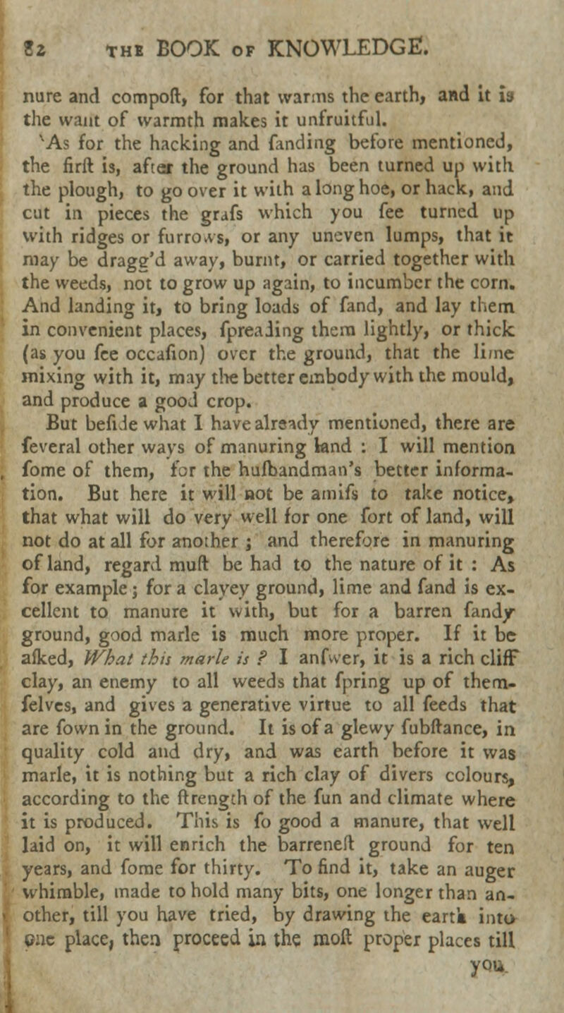 nure and comport, for that warms the earth, and it is the want of warmth makes it unfruitful. vAs for the hacking and fanding before mentioned, the firft is, after the ground has been turned up with the plough, to go over it with a long hoe, or hack, and cut in pieces the grafs which you fee turned up with ridges or furrows, or any uneven lumps, that it may be drage'd away, burnt, or carried together with the weeds, not to grow up again, to incumber the corn. And landing it, to bring loads of fand, and lay them in convenient places, fpreaiing them lightly, or thick (as you fee occafion) over the ground, that the lime mixing with it, may the better embody with the mould, and produce a good crop. But befide what I have already mentioned, there are feveral other ways of manuring land ; I will mention , fome of them, for the hufbandman's better informa- tion. But here it will not be amifs to take notice, that what will do very well for one fort of land, will not do at all for another ; and therefore in manuring of land, regard muft be had to the nature of it : As for example; for a clayey ground, lime and fand is ex- cellent to manure it with, but for a barren fand/ ground, good marie is much more proper. If it be afked, What this marie is ? I anfwer, it is a rich cliff clay, an enemy to all weeds that fpring up of them- felves, and gives a generative virtue to all feeds that are fown in the ground. It is of a glewy fubftance, in quality cold and dry, and was earth before it was marie, it is nothing but a rich clay of divers colours, according to the ftrength of the fun and climate where it is produced. This is fo good a manure, that well laid on, it will enrich the barreneft ground for ten years, and fome for thirty. To find it, take an auger whimble, made to hold many bits, one longer than an- > other, till you have tried, by drawing the eartk into 1 one place, then proceed ia the raoft proper places till you.