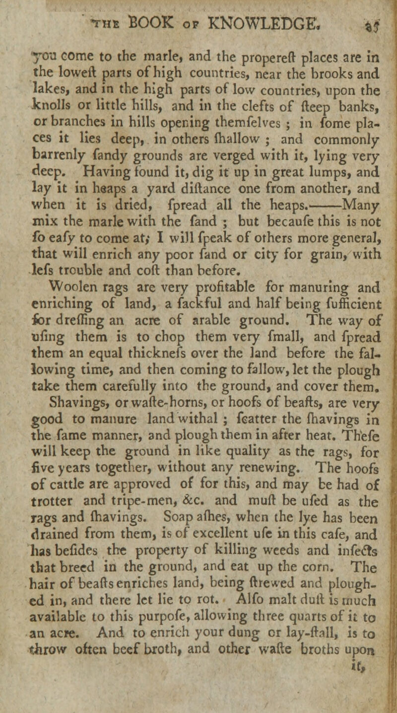 you come to the marie, and the propereft places are in the loweft, parts of high countries, near the brooks and lakes, and in the high parts of low countries, upon the knolls or little hills, and in the clefts of deep banks, or branches in hills opening themfelves ; in fome pla- ces it lies deep, in others (hallow ; and commonly barrenly fandy grounds are verged with it, lying very deep. Having found it, dig it up in great lumps, and lay it in heaps a yard diftance one from another, and when it is dried, fpread all the heaps. Many mix the marie with the fand ; but becaufe this is not fo eafy to come at,' I will fpeak of others more general, that will enrich any poor fand or city for grain, with lefs trouble and coft than before. Woolen rags are very profitable for manuring and enriching of land, a fackful and half being fufficient for dreding an acre of arable ground. The way of ufing them is to chop them very fmall, and fpread them an equal thicknefs over the land before the fal- lowing time, and then coming to fallow, let the plough take them carefully into the ground, and cover them. Shavings, orwafte-horns, or hoofs of beafts, are very good to manure land withal ; fcatter the (havings in the fame manner, and plough them in after heat. Thefe will keep the ground in like quality as the rags, for five years together, without any renewing. The hoofs of cattle are approved of for this, and may be had of trotter and tripe-men, &c. and muft be ufed as the rags and fhavings. Soap afhes, when the lye has been drained from them, is of excellent ufe in this cafe, and hasbefides the property of killing weeds and infefts that breed in the ground, and eat up the corn. The hair of beafts enriches land, being (hewed and plough- ed in, and there let lie to rot. Alfo malt dull is much available to this purpofe, allowing three quarts of it to an acre. And to enrich your dung or lay-flail, is to throw often beef broth, and other wafte broths upon