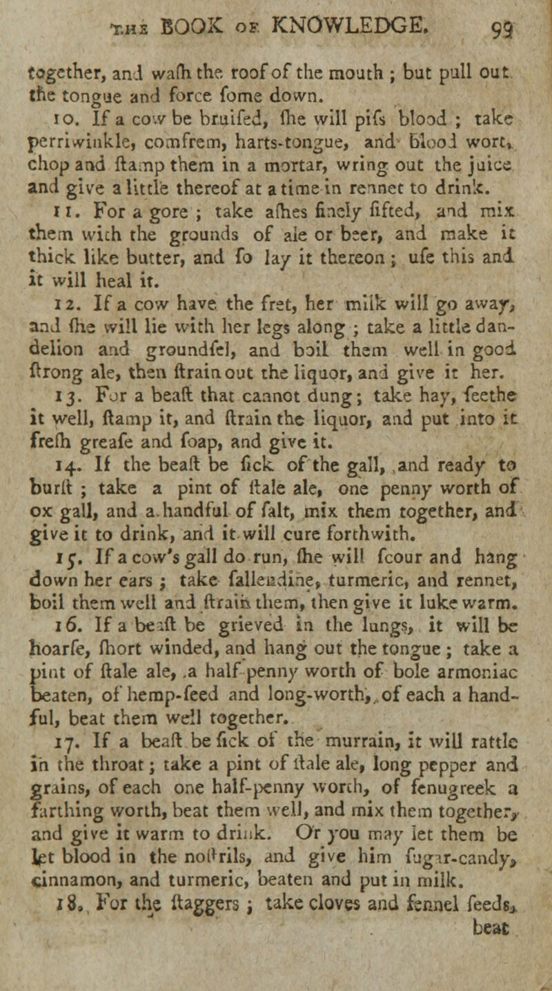 together, and wafhthe. roof of the mouth ; but pull out the tongue and force fome down. 10. If a cow be bruifed, fhe will pifs blood ; take perriwinkle, comfrem, harts-tongue, and blood wort, chop and damp them in a mortar, wring out the juice and give a little thereof at a time in rennet to drinlc. 11. For a gore ; take afh.es finely fifted, and mix them wich the grounds of aie or beer, and make it thick like butter, and fo lay it thereon; ufe this and it will heal it. 12. If a cow have, the fret, her milk will go away, and (he will lie with her legs along ; take a little dan- delion and groundfel, and boil them well in good drong ale, then drain out the liquor, and give it her. 13. For a bead that cannot dung; take hay, feethe it well, damp it, and drain the liquor, and put into it frefh greafe and foap, and give it. 14. If the bead be fick of the gall, and ready to burd ; take a pint of dale ale, one penny worth of ox gall, and a. handful of fait, mix them together, and give it to drink, and it will cure forthwith. 15. If a cow's gall do run, (he will fcour and hang down her ears ; take falleadihe, turmeric, and rennet, boil them well and drain them, then give it lukewarm. 16. If a be :d be grieved in the lungs, it will be hoarfe, fhort winded, and hang out the tongue ; take a pint of dale ale, .a half penny worth of bole armor.iac beaten, of hemp-feed and long-worth,, of each a hand- ful, beat them well together. 17. If a bead be fick of the murrain, it will rattle in the throat; take a pint of dale ale, long pepper and grains, of each one half-penny worth, of fenugreek a farthing worth, beat them well, and mix them together, and give it warm to drink. Or you may let them be Ipt blood in the nol*rils, and give him fugir-candy, cinnamon, and turmeric, beaten and put in milk. z 8., For the daggers; take cloves and fennel feeds* beat