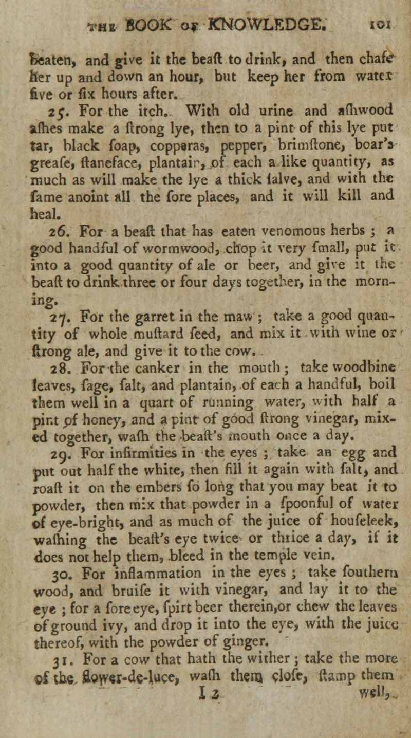 beaten, and give it the bead to drink, and then chafe her up and down an hour, but keep her from watex five or fix hours after. 25. For the itch. With old urine and afhwood afhes make a ftrong lye, then to a pint of this lye put tar, black foap, copparas, pepper, brimftone, boar's greafe, ftaneface, plantair, of each a like quantity, as much as will make the lye a thick lalve, and with the fame anoint all the fore places, and it will kill and heal. 26. For a beaft that has eaten venomous herbs ; a good handful of wormwood, chop It very fmall, put it into a good quantity of ale or beer, and give it the beaft to drink three or four days together, in the morn- ing. 27. For the garret in the maw; take a good quan- tity of whole muftard feed, and mix it with wine or ftrong ale, and give it to the cow. 28. For the canker in the mouth; take woodbine leaves, fage, fait, and plantain, of each a handful, boil them well in a quart of running water, with half a pint pi honey, and a pint of good ftrong vinegar, mix- ed together, wafh the -beaft's mouth once a day. 29. For infirmities in the eyes ; take an egg and put out half the white, then fill it again with fait, and roaft it on the embers fo long that you may beat it to powder, then mix that powder in a fpoonful of water ©f eye-bright, and as much of the juice of houfeleek, walhing the beaft's eye twice or thiice a day, if it does not help them, bleed in the temple vein. 30. For inflammation in the eyes j take fouthem wood, and bruife it with vinegar, and lay it to the eye ; for a fore eye, fpirt beer therein,or chew the leaves of ground ivy, and drop it into the eye, with the juice thereof, with the powder of ginger. 31. For a cow that hath the wither ; take the more ©f the. flower-de-luce, wafh them clofc, ftamp them Is well,.