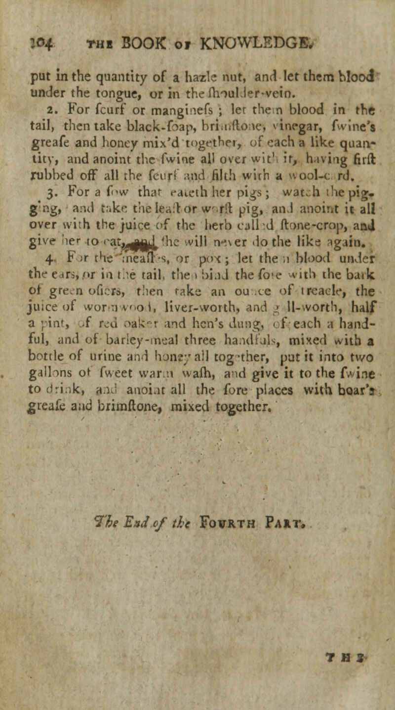 put in the quantity of a hazle nut, and let them blood under the tongue, or in the fhoul.ler-vein. 2. For fcurf or manginefs ; ler then blood in the tail, then take black-foap, brhnftone, vinegar, fwine's greafe and honey mix'd together, of each a like quan- tity, and anoint the fwine all over wit1 ir, hiving firft rubbed off all rhe four! and filth wich a wool-c rd. 3. For a few thar raieth her pigs; wat^hihepig- g'ng, and take the lea:t or writ pig, and anoint it all over with the juice of the herb call id ftone-crop, and give 'ler to rat^a^'he will nj.\er do the like again. 4 F ;r rhe'.neafl-s, or pox ; let the ;i blood under the e-ir>, <»r in Lie tail, the 1 bind the fo'e vir.li the bark or gre.n oficra, then rake an ou ce of ireaele, the juice uf wormwood, liver-worth, and _> 11-worth, half a ;in*, .f nxi oafcei and hen's dung, of each a hand- ful, and of bariey-m-jal three ha.ulials, mixed with a bottle of urine and hunsy all tog--ther, put it into two gallons or fweet warn warn, and give it to the fwine to drink* and anoint all the fore places with boar's greafe and brimftone, mixed together. The End of the Fofrth Pa xt. THJ