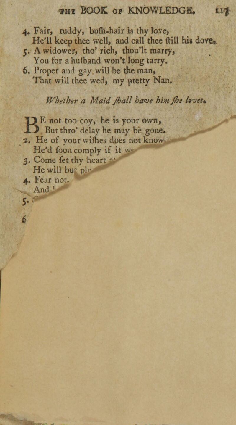 4. Fair, ruddy, bufli-hair is thy love, He'll keep thee well, and call thee (till his dove*. 5. A widower, tho' rich, thou'lt marry, You for a hufband won't long tarry. 6. Proper and gay will be the man> That will thee wed, my pretty Nan. Whether a Maid Jhall have himjbe hves* BE not too coy, he is your own, But thro' delay he may be gone. 2. He of your wifhes does not He'd foon comply if 3. Come (tt thy heart He will bur pi 1 4. Fear not. . And,'-*''