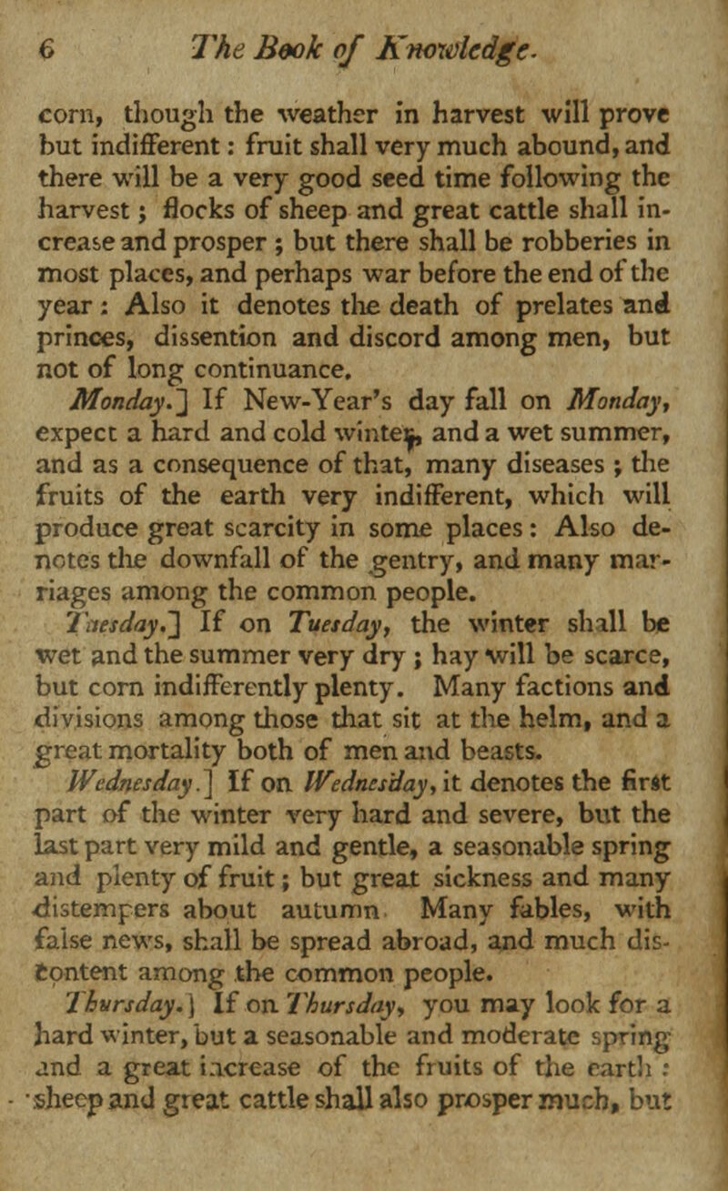 corn, though the weather in harvest will prove but indifferent: fruit shall very much abound, and there will be a very good seed time following the harvest; flocks of sheep and great cattle shall in- crease and prosper ; but there shall be robberies in most places, and perhaps war before the end of the year; Also it denotes the death of prelates and princes, dissention and discord among men, but not of long continuance. Monday.] If New-Year's day fall on Monday, expect a hard and cold winte^, and a wet summer, and as a consequence of that, many diseases ; the fruits of the earth very indifferent, which will produce great scarcity in some places : Also de- notes the downfall of the gentry, and many mar- riages among the common people. Tuesday.'] If on Tuesday, the winter shall be wet and the summer very dry ; hay will be scarce, but corn indifferently plenty. Many factions and divisions among those that sit at the helm, and a great mortality both of men and beasts. Wednesday.] If on Wednesday, it denotes the first part of the winter very hard and severe, but the last part very mild and gentle, a seasonable spring and plenty of fruit; but great sickness and many distempers about autumn Many fables, with false news, shall be spread abroad, and much dis- content among the common people. Thursday.) If on Thursday, you may look for a hard winter, but a seasonable and moderate spring and a great increase of the fruits of the earth : •sheep and great cattle shall also prosper much, but