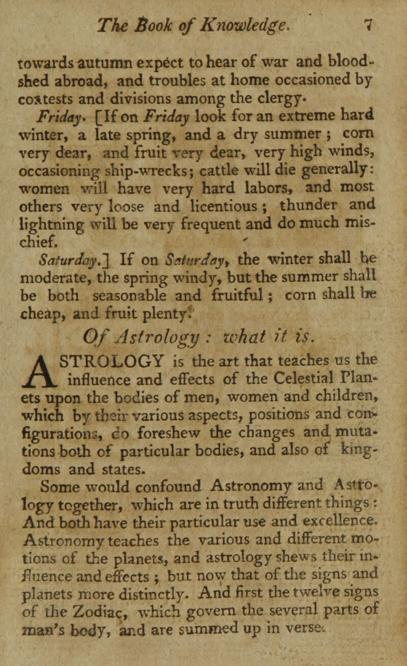 towards autumn expect to hear of war and blood- shed abroad, and troubles at home occasioned by contests and divisions among the clergy. Friday. [If on Friday look for an extreme hard winter, a late spring, and a dry summer ; corn very dear, and fruit very dear, very high winds, occasioning ship-wrecks; cattle will die generally: women will have very hard labors, and most others very loose and licentious ; thunder and lightning will be very frequent and do much mis- chief. Saturday.] If on Saturday, the winter shall be moderate, the spring windy, but the summer shall be both seasonable and fruitful; corn shall be cheap, and fruit plenty. Of Astrology : what it is. ASTROLOGY is the art that teaches us the influence and effects of the Celestial Plan- ets upon the bodies of men, women and children, which by their various aspects, positions and con- figuration:;, co foreshew the changes and muta- tions both of particular bodies, and also of king- doms and states- Some would confound Astronomy and Astro- logy together, which are in truth different things : And both have their particular use and excellence. Astronomy teaches the various and different mo- tions of the planets, and astrology shews their in- fluence and effects ; but now that of the signs and planets more distinctly. And first the twelve signs of the Zodiac, which govern the several parts of man's body, and are summed up in verse.