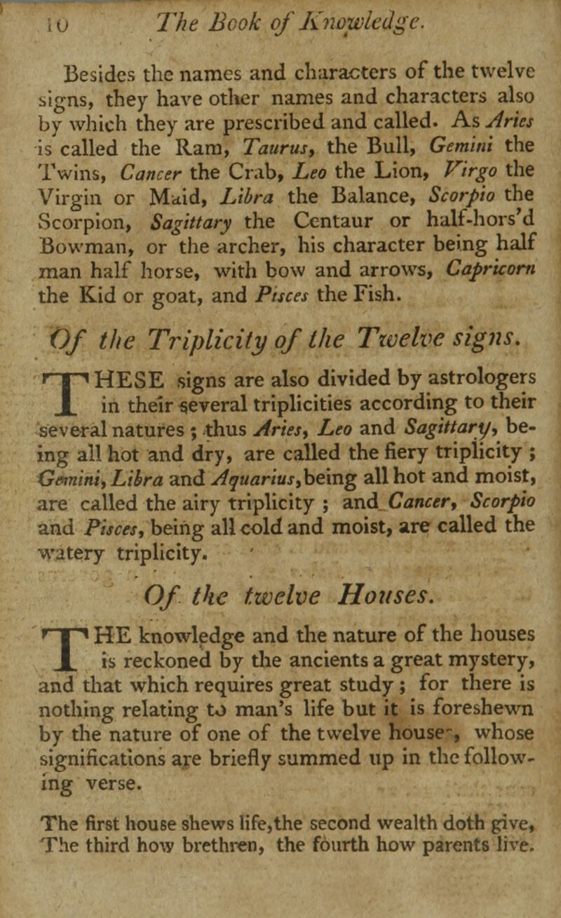 Besides the names and characters of the twelve signs, they have other names and characters also by which they are prescribed and called. As Aries is called the Ram, Taurus, the Bull, Gemini the Twins, Cancer the Crab, Leo the Lion, Virgo the Virgin or Maid, Libra the Balance, Scorpio the vScorpion, Sagittary the Centaur or half-hors'd Bowman, or the archer, his character being half man half horse, with bow and arrows, Capricorn the Kid or goat, and Pisces the Fish. Of the Triplicity of the Ttvelve signs. THESE signs are also divided by astrologers in their several triplicities according to their several natures ; thus Aries, Leo and Sagittary, be- ing all hot and dry, are called the fiery tripiicity ; Gemini, Libra and Aquarius,being all hot and moist, are called the airy triplicity ; and Cancer, Scorpio and Pisces, being all cold and moist, are called the watery triplicity. Of the twelve Houses. THE knowledge and the nature of the houses is reckoned by the ancients a great mystery, and that which requires great study ; for there is nothing relating to man's life but it is foreshewn by the nature of one of the twelve house-, whose significations are briefly summed up in the follow- ing verse. The first house shews life,the second wealth doth give, The third how brethren, the fourth how parents live.