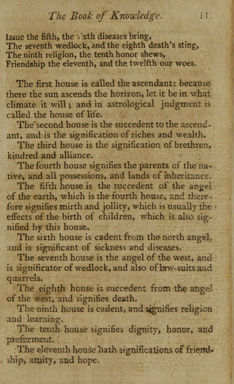 Issue the fifth, the vxth diseases bring, The seventh wedlock, and the eighth death's sting, The ninth religion, the tenth honor shews, Friendship the eleventh, and the twelfth our woes. The first house is called the ascendant: because there the sun ascends the horizon, let it be in what climate it will; and in astrological judgment is called the house of life. The second house is the succedent to the ascend- ant, and is the signification of riches and wealth. The third house is the signification of brethren, kindred and alliance. The fourth house signifies the parents of the na- tive, and all possessions, and lands of inheritance. The fifth house is the succedent of the angel of the earth, which is the fourth house, and there- fore signifies mirth and jollity, which is usually the ■ effects of the birth of children, which is also sig- nified by this house. The sixth house is cadent from the north angel, and is significant of sickness and diseases. The seventh house is the angel of the west, and is significator of wedlock, and also of law-suits and quarrels. The eighth house is succedent from the angel of the west, and signifies death. The ninth house is cadent, and signifies religion and learning. The tenth house signifies dignity, honor, and preferment. The eleventh house hath significations of friend- ship, amity, and hope.