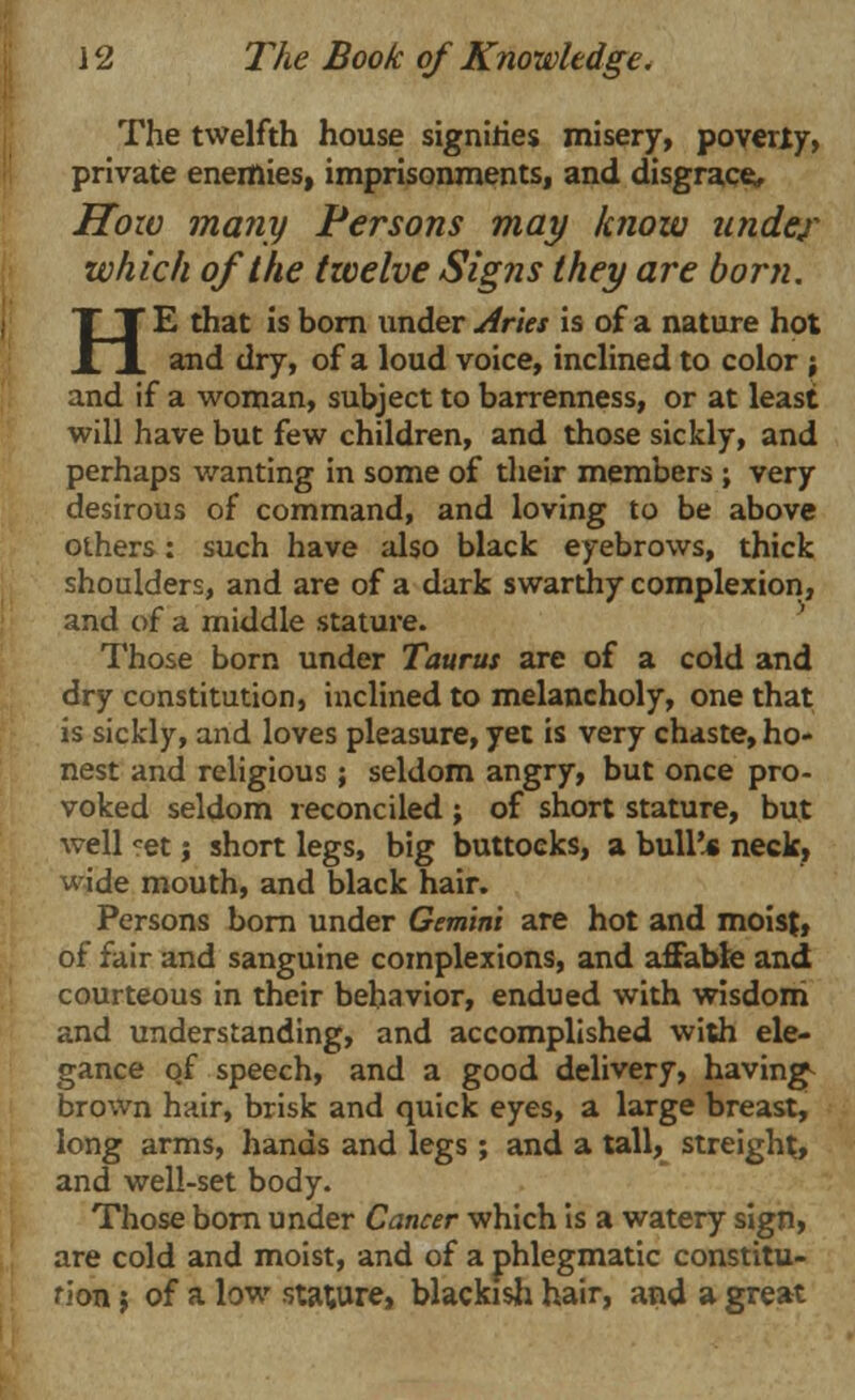 The twelfth house signifies misery, poverty, private enemies, imprisonments, and disgrace. How many Persons may know under which of the twelve Signs they are born. HE that is born under Aries is of a nature hot and dry, of a loud voice, inclined to color ; and if a woman, subject to barrenness, or at least will have but few children, and those sickly, and perhaps wanting in some of their members ; very desirous of command, and loving to be above others: such have also black eyebrows, thick shoulders, and are of a dark swarthy complexion, and of a middle stature. Those born under Taurus are of a cold and dry constitution, inclined to melancholy, one that is sickly, and loves pleasure, yet is very chaste, ho- nest and religious ; seldom angry, but once pro- voked seldom reconciled ; of short stature, but well *et; short legs, big buttocks, a bull'.* neck, wide mouth, and black hair. Persons born under Gemini are hot and moist, of fair and sanguine complexions, and affable and courteous in their behavior, endued with wisdom and understanding, and accomplished with ele- gance of speech, and a good delivery, havings brown hair, brisk and quick eyes, a large breast, long arms, hands and legs ; and a tall, streight, and well-set body. Those born under Cancer which is a watery sign, are cold and moist, and of a phlegmatic constitu- rion 5 of a low sta;ure, blackish hair, and a great