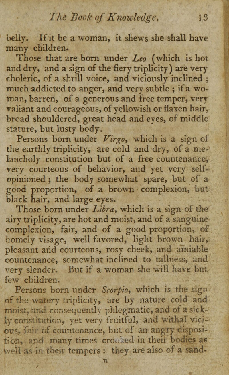 belly. If it be a woman, it shews she shall have many children. Those that are born under Leo (which is hot and dry, and a sign of the fiery triplicity ) are very choleric, of a shrill voice, and viciously inclined ; much addicted to anger, and very subtle ; if a wo- man, barren, of a generous and free temper, very valiant and courageous, of yellowish or flaxen hair, broad shouldered, great head and eyes, of middle stature, but lusty body. Persons born under Virgo, which is a sign of the earthly triplicity, are cold and dry, of a me- lancholy constitution but of a free countenance, very courteous of behavior, and yet very self- opinioned ; the body somewhat spare, but of a good proportion, of a brown complexion, but black hair, and large eyes. Those born under Libra, which is a sign of the airy triplicity, are hot and moist, and of a sanguine complexion, fair, and of a good proportion, of homely visage, well favored, light brown hair, pleasant arid courteous, rosy cheek, and amiable countenance, somewhat inclined to tallness, and very slender. But if a woman she will have but few children. Persons born under Scorpio, which is the sign of the watery triplicity, are by nature cold and moist, and consequently phlegmatic, and of a sick- ly constitution, yet very fruitful, and withal vici- ous, fan of countenance, but of an angry disposi- tion, ;;:d many times crooked in their bodies as %vei\ as in their tempers : they are also of a Sand- 's