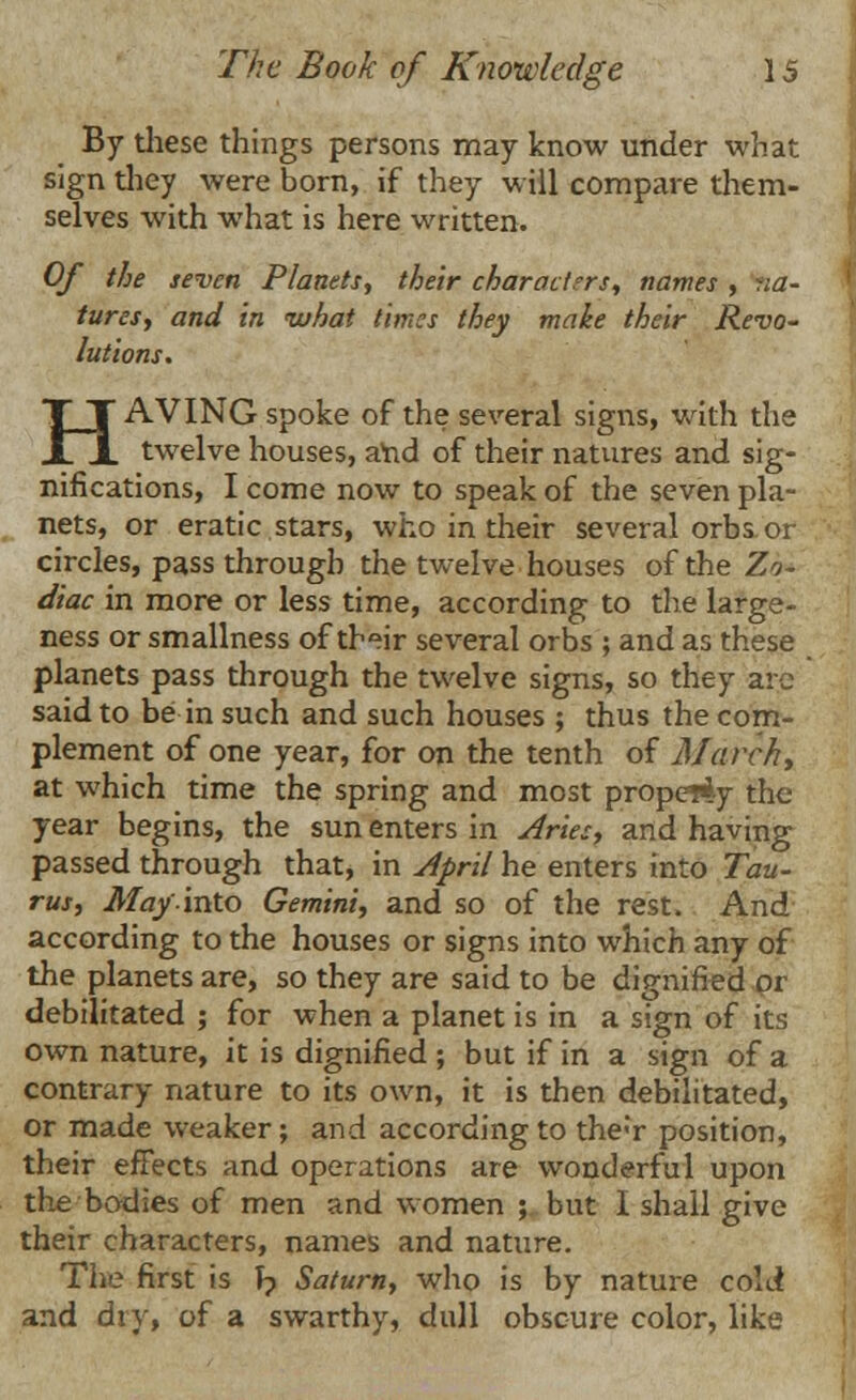 By these things persons may know under what sign they were born, if they will compare them- selves with what is here written. Of the seven Planets, their characters, names , na- tures, and in ivhat times they make their Revo- lutions. HAVING spoke of the several signs, with the twelve houses, and of their natures and sig- nifications, I come now to speak of the seven pla- nets, or eratic stars, who in their several orbs or circles, pass through the twelve houses of the Zo- diac in more or less time, according to the large- ness or smallness of their several orbs ; and as these planets pass through the twelve signs, so they arc said to be in such and such houses ; thus the com- plement of one year, for on the tenth of March, at which time the spring and most property the year begins, the sun enters in Aries, and having passed through that, in April he enters into Tau- rus, May into Gemini, and so of the rest. And according to the houses or signs into which any of the planets are, so they are said to be dignified or debilitated ; for when a planet is in a sign of its own nature, it is dignified ; but if in a sign of a contrary nature to its own, it is then debilitated, or made weaker; and according to the;r position, their effects and operations are wonderful upon the bodies of men and women ; but 1 shall give their characters, names and nature. The first is J? Saturn, who is by nature cold and dry, of a swarthy, dull obscure color, like