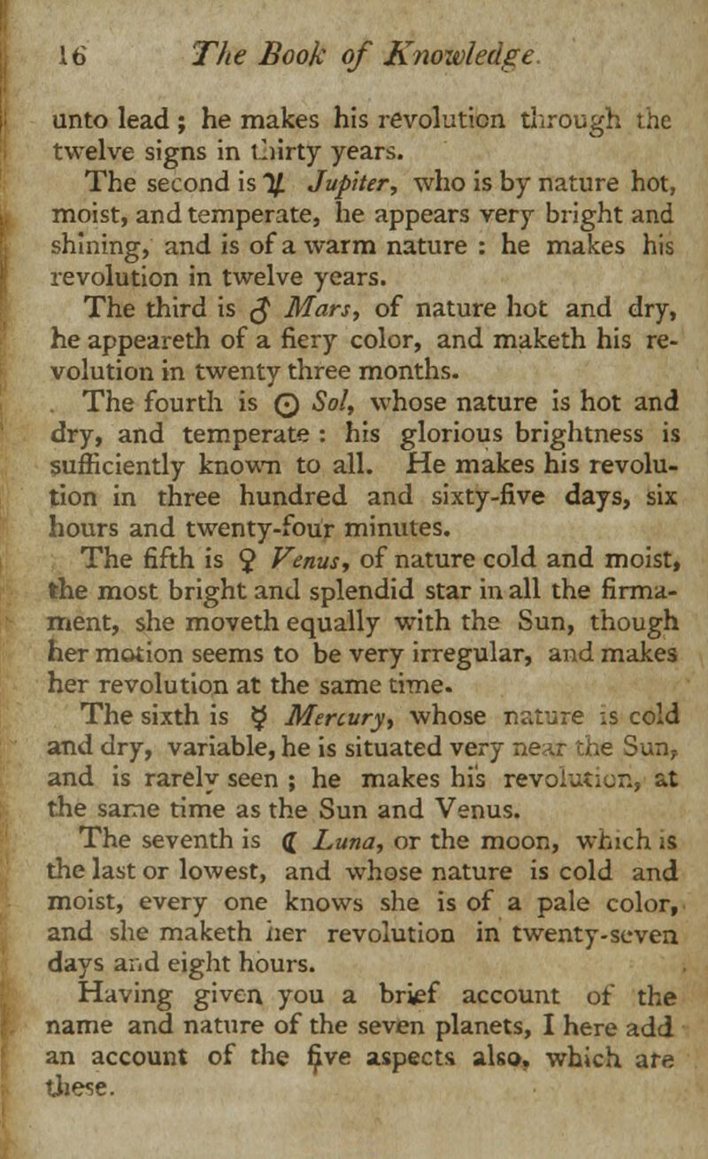 unto lead ; he makes his revolution through the twelve signs in thirty years. The second is % Jupiter, who is by nature hot, moist, and temperate, he appears very bright and shining, and is of a warm nature : he makes his revolution in twelve years. The third is $ Mars, of nature hot and dry, he appeareth of a fiery color, and maketh his re- volution in twenty three months. . The fourth is 0 Sol, whose nature is hot and dry, and temperate : his glorious brightness is sufficiently known to all. He makes his revolu- tion in three hundred and sixty-five days, six hours and twenty-four minutes. The fifth is $ Venus, of nature cold and moist, the most bright and splendid star in all the firma- ment, she moveth equally with the Sun, though her motion seems to be very irregular, and makes her revolution at the same time. The sixth is £ Mercury, whose nature is cold and dry, variable, he is situated very near the Sun? and is rarely seen ; he makes his revolution, at the same time as the Sun and Venus. The seventh is ([ Luna, or the moon, which is the last or lowest, and whose nature is cold and moist, every one knows she is of a pale color, and she maketh iier revolution in twenty-seven days and eight hours. Having given you a br^f account of the name and nature of the seven planets, I here add an account of the five aspects also, which ate these.