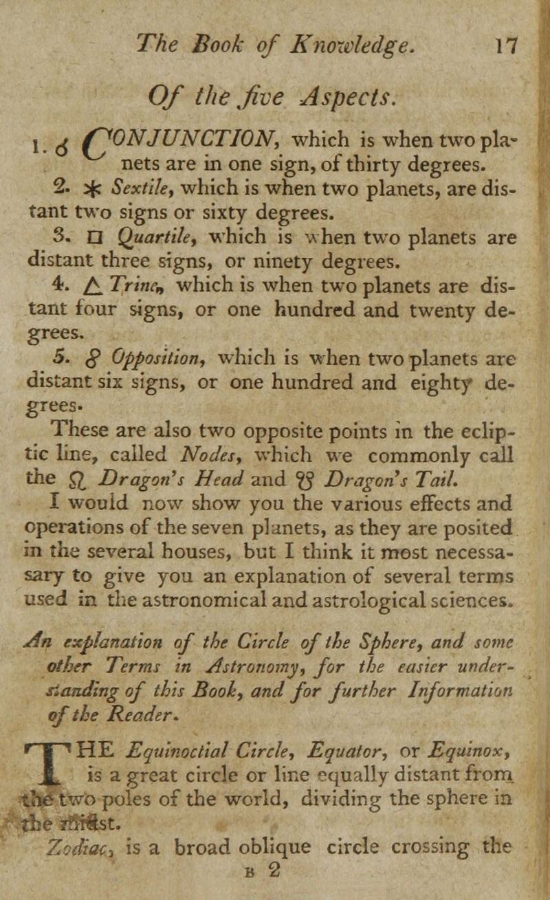 Of the five Aspects. v ^ CONJUNCTION, which is when two pla- nets are in one sign, of thirty degrees. 2. jfc Sextile, which is when two planets, are dis- tant two signs or sixty degrees. 3. n Quartile, which is when two planets are distant three signs, or ninety degrees. 4. £ Trinen which is when two planets are dis- tant four signs, or one hundred and twenty de- grees. 5. § Opposition, which is when two planets are distant six signs, or one hundred and eighty de- grees. These are also two opposite points in the eclip- tic line, called Nodes, which we commonly call the ft. Dragon's Head and ^ Dragons Tail. I would now show you the various effects and operations of the seven planets, as they are posited in the several houses, but I think it most necessa- sary to give you an explanation of several terms used in the astronomical and astrological sciences. An explanation of the Circle of the Sphere, and some other Terms in Astronomy, for the easier under- standing of this Booh, and for further Information of the Reader. THE Equinoctial Circle, Equator, or Equinox, is a great circle or line equally distant from the two poles of the world, dividing the sphere in tie iffiftst. Zodiac^ is a broad oblique circle crossing the b 2