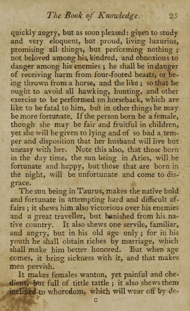 quickly angry, but as soon pleased: given to study and very eloquent, but proud, living luxurius, promising all things, but performing nothing ; not beloved among his, kindred, and obnoxious to danger among his enemies; he shall be in danger of receiving harm from four-footed beasts, or be- ing thrown from a horse, and the like ; so that he ought to avoid all hawking, hunting, and other exercise to be performed on horseback, which are like to be fatal to him, but in other things he may be more fortunate. If the person born be a female, though she may be fair and fruitful in children, yet she will be given to lying and of so bad a tem- per and disposition that her husband will live but uneasy with her. Note this also, that those born in the day time, the sun being in Aries, will be fortunate and happy, but those that are born in the night, will be unfortunate and come to dis- grace. The sun being in Taurus, makes the native bold and fortunate in attempting hard and difficult af- fairs ; it shews him also victorious over his enemies and a great traveller, but banished from his na- tive country. It also shews one servile, familiar, and angry, but in his old age only ; for in his youth he shall obtain riches by marriage, which shall make him better honored. But when age comes, it bring sickness with it, and that makes men peevish. It makes females wanton, yet painful and obe- dient, but full of tittle tattle ; it also shews them inclined to whoredom, which will wear off by de-