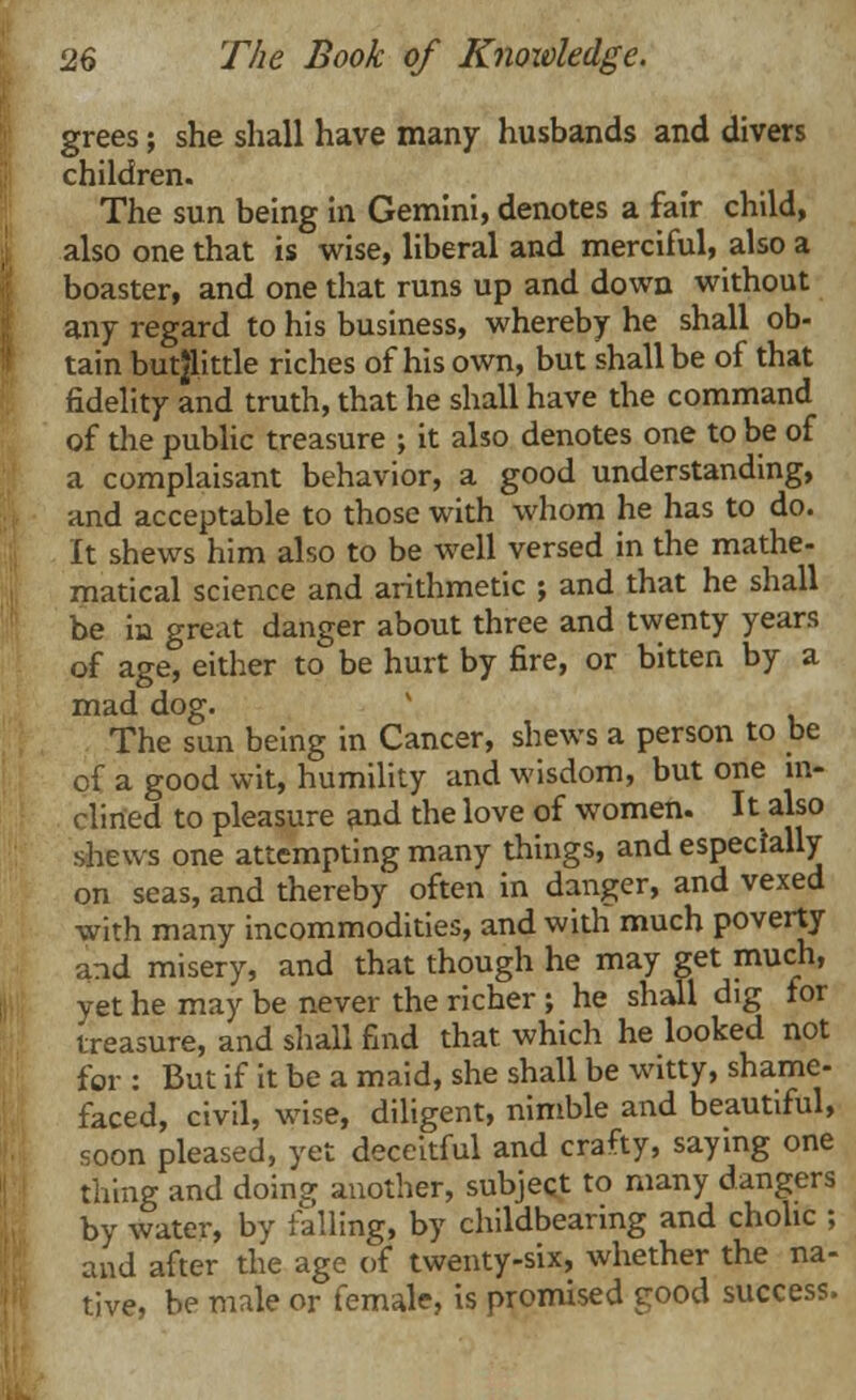 grees; she shall have many husbands and divers children. The sun being in Gemini, denotes a fair child, also one that is wise, liberal and merciful, also a boaster, and one that runs up and down without any regard to his business, whereby he shall ob- tain butjlittle riches of his own, but shall be of that fidelity and truth, that he shall have the command of the public treasure ; it also denotes one to be of a complaisant behavior, a good understanding, and acceptable to those with whom he has to do. It shews him also to be well versed in the mathe- matical science and arithmetic ; and that he shall be in great danger about three and twenty years of age, either to be hurt by fire, or bitten by a mad dog. The sun being in Cancer, shews a person to be of a good wit, humility and wisdom, but one in- clined to pleasure and the love of women. It also shews one attempting many things, and especially on seas, and thereby often in danger, and vexed with many incommodities, and with much poverty and misery, and that though he may get much, yet he may be never the richer ; he shall dig for treasure, and shall find that which he looked not for : But if it be a maid, she shall be witty, shame- faced, civil, wise, diligent, nimble and beautiful, soon pleased, yet deceitful and crafty, saying one thing and doinoj another, subject to many dangers by water, by failing, by childbearing and chohc ; and after the age of twenty-six, whether the na- tive, be male or female, is promised good success.