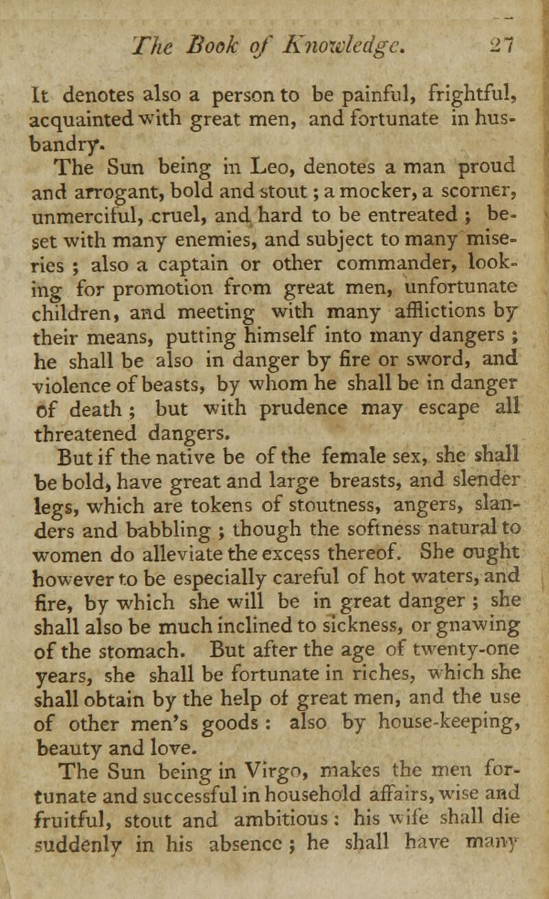 It denotes also a person to be painful, frightful, acquainted with great men, and fortunate in hus- bandry. The Sun being in Leo, denotes a man proud and arrogant, bold and stout; a mocker, a scorner, unmerciful, .cruel, and, hard to be entreated ; be- set with many enemies, and subject to many mise- ries ; also a captain or other commander, look- ing for promotion from great men, unfortunate children, and meeting with many afflictions by their means, putting himself into many dangers ; he shall be also in danger by fire or sword, and violence of beasts, by whom he shall be in danger of death ; but with prudence may escape all threatened dangers. But if the native be of the female sex, she shall be bold, have great and large breasts, and slender legs, which are tokens of stoutness, angers, slan- ders and babbling ; though the softness natural to women do alleviate the excess thereof. She ought however to be especially careful of hot waters, and fire, by which she will be in great danger ; she shall also be much inclined to sickness, or gnawing of the stomach. But after the age of twenty-one years, she shall be fortunate in riches, which she shall obtain by the help of great men, and the use of other men's goods : also by house-keeping, beauty and love. The Sun being in Virgo, makes the men for- tunate and successful in household affairs, wise and fruitful, stout and ambitious: his wife shall die suddenly in his absence; he shall have many