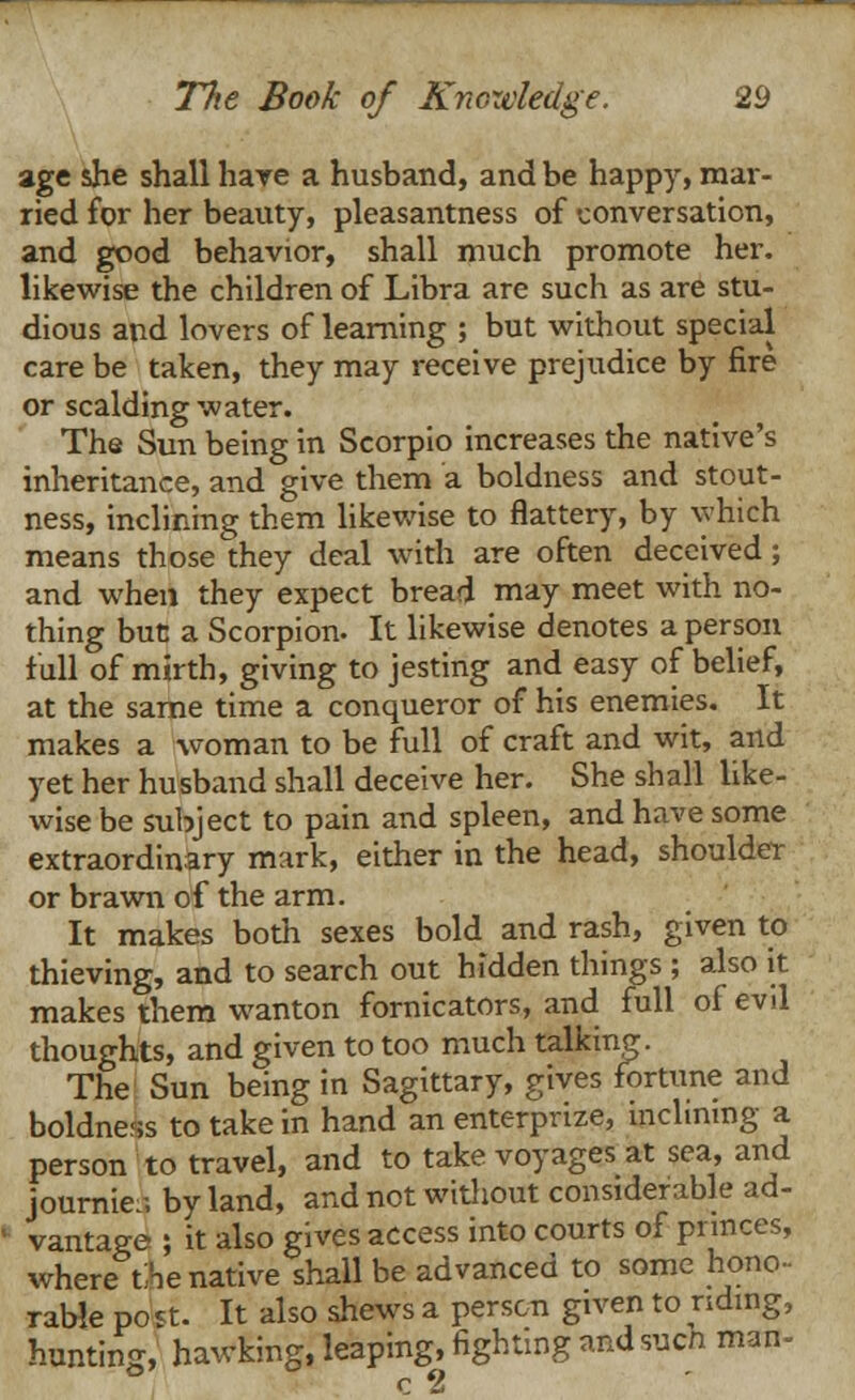 age she shall hare a husband, and be happy, mar- ried for her beauty, pleasantness of conversation, and good behavior, shall much promote her. likewise the children of Libra are such as are stu- dious and lovers of learning ; but without special care be taken, they may receive prejudice by fire or scalding water. The Sun being in Scorpio increases the native's inheritance, and give them a boldness and stout- ness, inclining them likewise to flattery, by which means those they deal with are often deceived; and when they expect bread may meet with no- thing but a Scorpion. It likewise denotes a person full of mirth, giving to jesting and easy of belief, at the same time a conqueror of his enemies. It makes a woman to be full of craft and wit, and yet her husband shall deceive her. She shall like- wise be subject to pain and spleen, and have some extraordinary mark, either in the head, shoulder or brawn of the arm. It makes both sexes bold and rash, given to thieving, and to search out hidden things ; also it makes them wanton fornicators, and full of evil thoughts, and given to too much talking. The Sun being in Sagittary, gives fortune and boldness to take in hand an enterprize, inclining a person to travel, and to take voyages at sea, and journie:; by land, and not without considerable ad- vantage ; it also gives access into courts of princes, wherethe native shall be advanced to some hono- rable po st. It also shews a person given to nding, hunting, hawking, leaping, fighting and such man- c 2