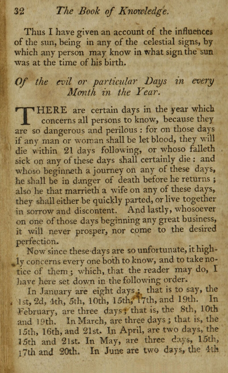 Thus I have given an account of the influences of the sun, being in any of the celestial signs, by which any person may know in what sign the sun was at the time of his birth. Of the evil or particular Days in every Month in the Year. THERE are certain days in the year which concerns all persons to know, because they are so dangerous and perilous : for on those days if any man or woman shall be let blood, they will die within 21 days following, or whoso falleth sick on any of these days shall certainly die : and whoso beginneth a journey on any of these days, he shall be in danger of death before he returns ; also he that marrieth a wife on any of these days, they shall either be quickly parted, or live together in sorrow and discontent. And lastly, whosoever on one of those days beginning any great business, it will never prosper, nor come to the desired perfection. Now since these-days are so unfortunate, it high- ly concerns every one both to know, and to take no- tice of them ; which, that the reader may do, I have here set down in the following order. In January are eight days : that is to say, the ! 1st, 2d, 4th, 5th, 10th, 15th,T 17th, and 19th. In February, are three days; that is, the 8th, 10th and 19th. In March, are three days ; that is, the 15th, 16th, and 21st. In April, are two days, the 15th and 21st. In May, are three days, 15th, l7th and 20th. In June are two days, the 4-th